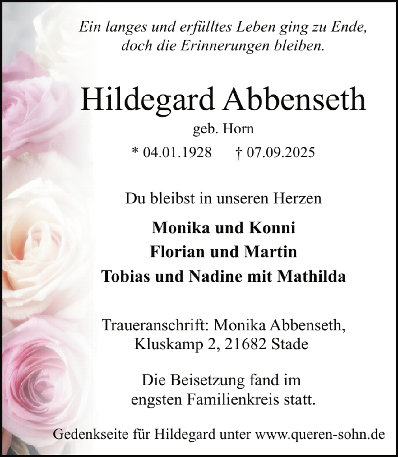 <p>Ein langes und erfülltes Leben ging zu Ende,<br />doch die Erinnerungen bleiben.</p><p>Hildegard Abbenseth<br />geb. Horn</p><p>* 04.01.1928</p><p>† 07.09.2025</p><p>Du bleibst in unseren Herzen</p><p>Monika und Konni<br />Florian und Martin<br />Tobias und Nadine mit Mathilda<br />Traueranschrift: Monika Abbenseth,<br />Kluskamp 2, 21682 Stade<br />Die Beisetzung fand im<br />engsten Familienkreis statt.<br />Gedenkseite für Hildegard unter www.queren-sohn.de</p>