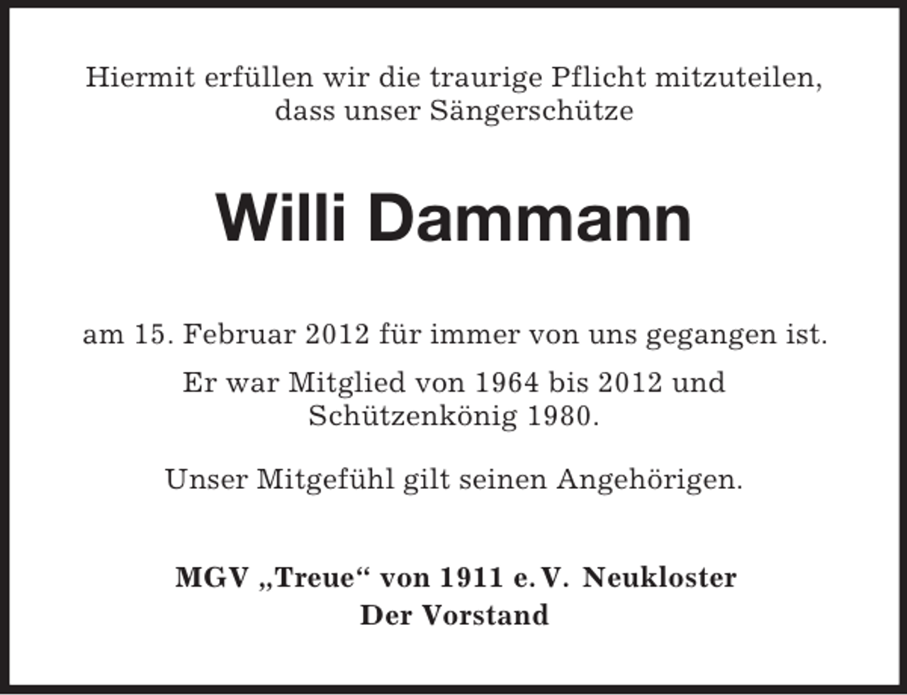 <p>Hiermit erfüllen wir die traurige Pflicht mitzuteilen,<br />dass unser Sängerschütze</p><p>Willi Dammann<br />am 15. Februar 2012 für immer von uns gegangen ist.<br />Er war Mitglied von 1964 bis 2012 und<br />Schützenkönig 1980.<br />Unser Mitgefühl gilt seinen Angehörigen.<br />MGV „Treue“ von 1911 e. V. Neukloster<br />Der Vorstand</p>