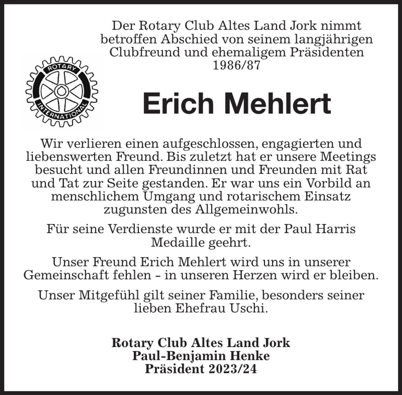 <p>Der Rotary Club Altes Land Jork nimmt<br />betroffen Abschied von seinem langjährigen Clubfreund und ehemaligem Präsidenten 1986/87<br />Erich Mehlert<br />Wir verlieren einen aufgeschlossen, engagierten und<br />liebenswerten Freund. Bis zuletzt hat er unsere Meetings besucht und allen Freundinnen und Freunden mit Rat und Tat zur Seite gestanden. Er war uns ein Vorbild an menschlichem Umgang und rotarischem Einsatz<br />zugunsten des Allgemeinwohls.<br />Für seine Verdienste wurde er mit der Paul Harris<br />Medaille geehrt.<br />Unser Freund Erich Mehlert wird uns in unserer<br />Gemeinschaft fehlen - in unseren Herzen wird er bleiben.<br />Unser Mitgefühl gilt seiner Familie, besonders seiner<br />lieben Ehefrau Uschi.</p><p>Rotary Club Altes Land Jork<br />Paul-Benjamin Henke<br />Präsident 2023/24</p>