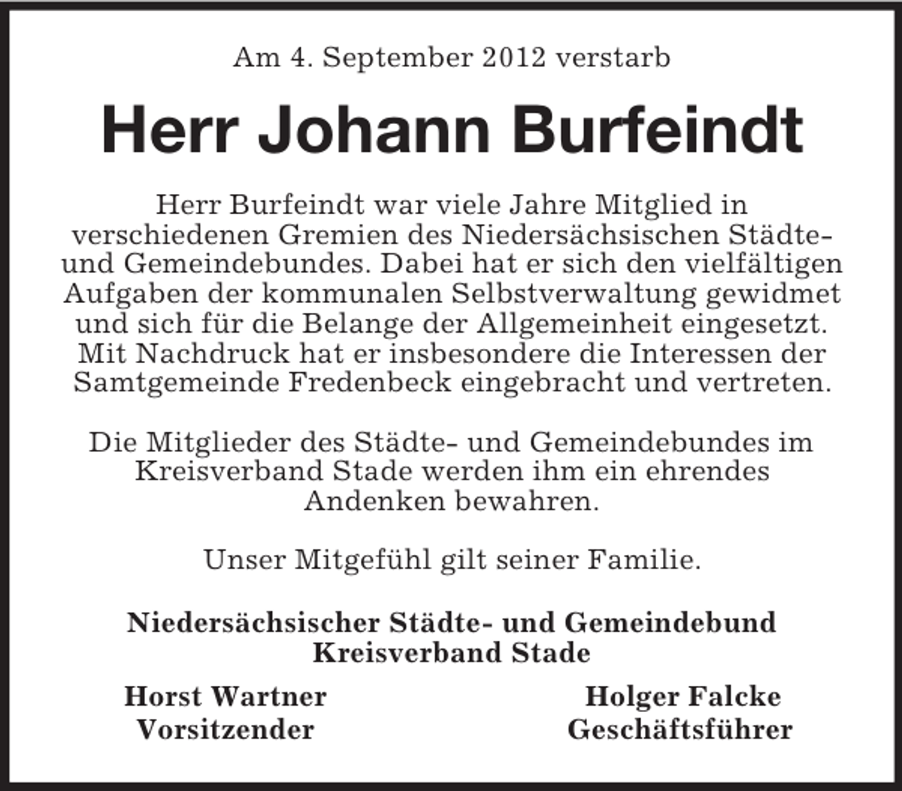 <p>Am 4. September 2012 verstarb<br />Herr Johann Burfeindt<br />Herr Burfeindt war viele Jahre Mitglied in<br />verschiedenen Gremien des Niedersächsischen Städte- und Gemeindebundes. Dabei hat er sich den vielfältigen Aufgaben der kommunalen Selbstverwaltung gewidmet und sich für die Belange der Allgemeinheit eingesetzt.<br />Mit Nachdruck hat er insbesondere die Interessen der Samtgemeinde Fredenbeck eingebracht und vertreten.</p><p>Die Mitglieder des Städte- und Gemeindebundes im Kreisverband Stade werden ihm ein ehrendes<br />Andenken bewahren.</p><p>Unser Mitgefühl gilt seiner Familie.<br />Niedersächsischer Städte- und Gemeindebund<br />Kreisverband Stade<br />Horst Wartner Holger Falcke<br />Vorsitzender Geschäftsführer</p>
