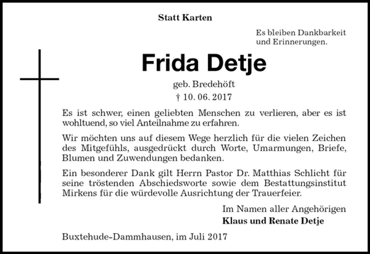 <p>Statt Karten<br />Es bleiben Dankbarkeit<br />und Erinnerungen.<br />Frida Detje<br />geb. Bredehöft<br />† 10. 06. 2017<br />Es ist schwer, einen geliebten Menschen zu verlieren, aber es ist wohltuend, so viel Anteilnahme zu erfahren.<br />Wir möchten uns auf diesem Wege herzlich für die vielen Zeichen des Mitgefühls, ausgedrückt durch Worte, Umarmungen, Briefe, Blumen und Zuwendungen bedanken.<br />Ein besonderer Dank gilt Herrn Pastor Dr. Matthias Schlicht für seine tröstenden Abschiedsworte sowie dem Bestattungsinstitut Mirkens für die würdevolle Ausrichtung der Trauerfeier.<br />Im Namen aller Angehörigen<br />Klaus und Renate Detje<br />Buxtehude-Dammhausen, im Juli 2017</p>