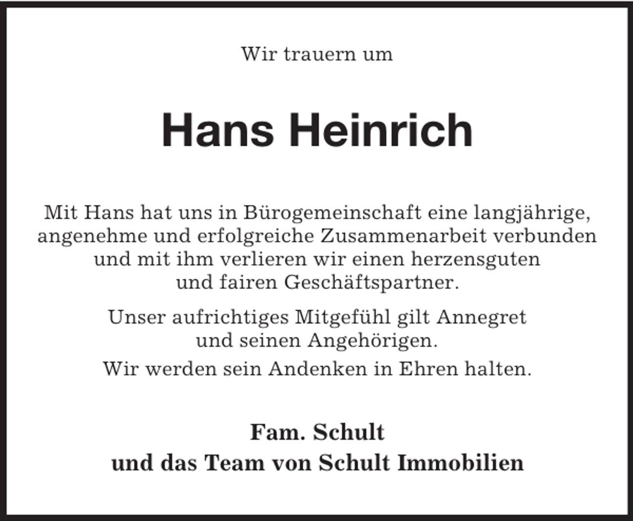 <p>Wir trauern um<br />Hans Heinrich<br />Mit Hans hat uns in Bürogemeinschaft eine langjährige, angenehme und erfolgreiche Zusammenarbeit verbunden<br />und mit ihm verlieren wir einen herzensguten<br />und fairen Geschäftspartner.<br />Unser aufrichtiges Mitgefühl gilt Annegret<br />und seinen Angehörigen.<br />Wir werden sein Andenken in Ehren halten.<br />Fam. Schult<br />und das Team von Schult Immobilien</p>