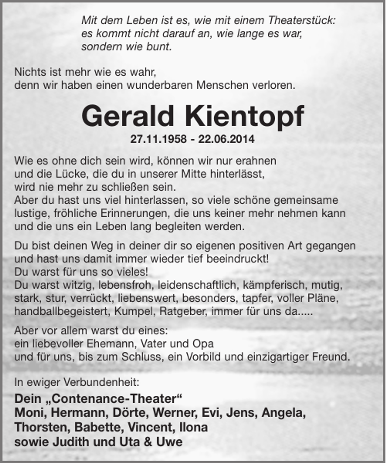 <p>Mit dem Leben ist es, wie mit einem Theaterstück:<br />es kommt nicht darauf an, wie lange es war,<br />sondern wie bunt.</p><p>Nichts ist mehr wie es wahr,<br />denn wir haben einen wunderbaren Menschen verloren.</p><p>Gerald Kientopf<br />27.11.1958 - 22.06.2014</p><p>Wie es ohne dich sein wird, können wir nur erahnen<br />und die Lücke, die du in unserer Mitte hinterlässt,<br />wird nie mehr zu schließen sein.<br />Aber du hast uns viel hinterlassen, so viele schöne Erinnerungen,<br />die uns keiner mehr nehmen kann und die uns ein Leben lang begleiten werden.</p><p>Du bist deinen Weg in deiner dir so eigenen positiven Art gegangen und hast uns damit immer tief beeindruckt!<br />Du warst für uns so vieles!<br />Du warst witzig, lebensfroh, leidenschaftlich, kämpferisch, mutig, stark, stur, verrückt, liebenswert, besonders, tapfer, voller Pläne, handballbegeistert, Kumpel, Ratgeber, immer für uns da.....</p><p>Aber vor allem warst du eines:<br />ein liebevoller Ehemann, Vater und Opa<br />und für uns, bis zum Schluss, ein Vorbild und einzigartiger Freund</p><p>In ewiger verbundenheit<br />Dein"Contenance-Theater"<br />Moni, Hermann, Dörte, Werner, Evi, Jens, Angela, Thorsten, Babette, Vincent, Ilona sowie Judith und Uta</p>