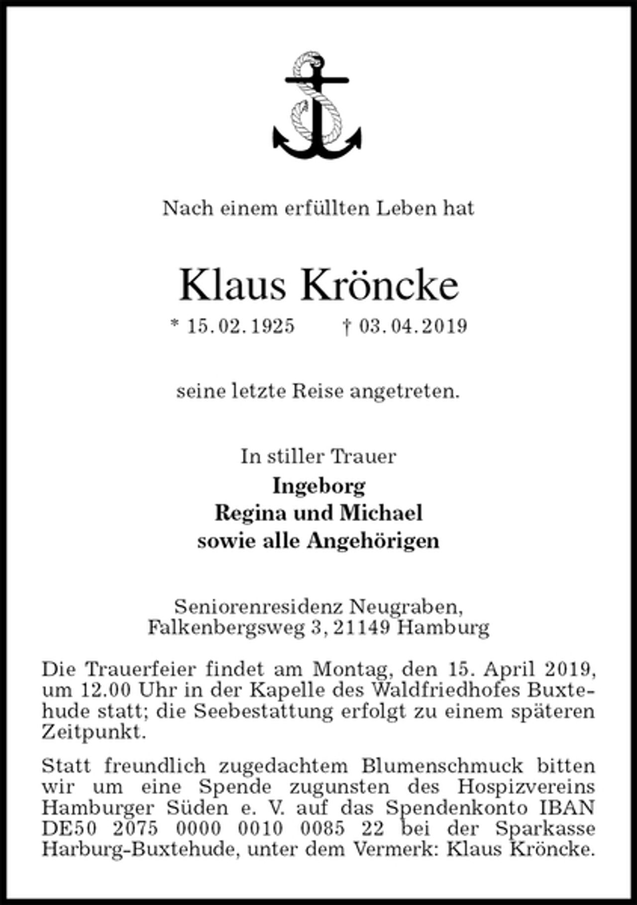 <p>Nach einem erfüllten Leben hat<br />Klaus Kröncke<br />* 15. 02. 1925 † 03. 04. 2019<br />seine letzte Reise angetreten.<br />In stiller Trauer<br />Ingeborg<br />Regina und Michael<br />sowie alle Angehörigen<br />Seniorenresidenz Neugraben,<br />Falkenbergsweg 3, 21149 Hamburg</p><p>Die Trauerfeier findet am Montag, den 15. April 2019, um 12.00 Uhr in der Kapelle des Waldfriedhofes Buxtehude statt; die Seebestattung erfolgt zu einem späteren Zeitpunkt.<br />Statt freundlich zugedachtem Blumenschmuck bitten wir um eine Spende zugunsten des Hospizvereins<br />Hamburger Süden e. V. auf das Spendenkonto IBAN DE50 2075 0000 0010 0085 22 bei der Sparkasse<br />Harburg-Buxtehude, unter dem Vermerk: Klaus Kröncke.</p>