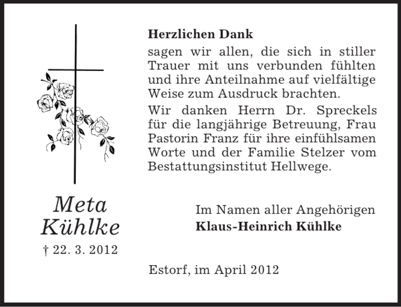 <p>Herzlichen Dank<br />sagen wir allen, die sich in stiller<br />Trauer mit uns verbunden fühlten<br />und ihre Anteilnahme auf vielfältige<br />Weise zum Ausdruck brachten.<br />Wir danken Herrn Dr. Spreckels<br />für die langjährige Betreuung, Frau<br />Pastorin Franz für ihre einfühlsamen<br />Worte und der Familie Stelzer vom<br />Bestattungsinstitut Hellwege.</p><p>Meta<br />Kühlke</p><p>Im Namen aller Angehörigen<br />Klaus-Heinrich Kühlke</p><p>† 22. 3. 2012<br />Estorf, im April 2012</p>