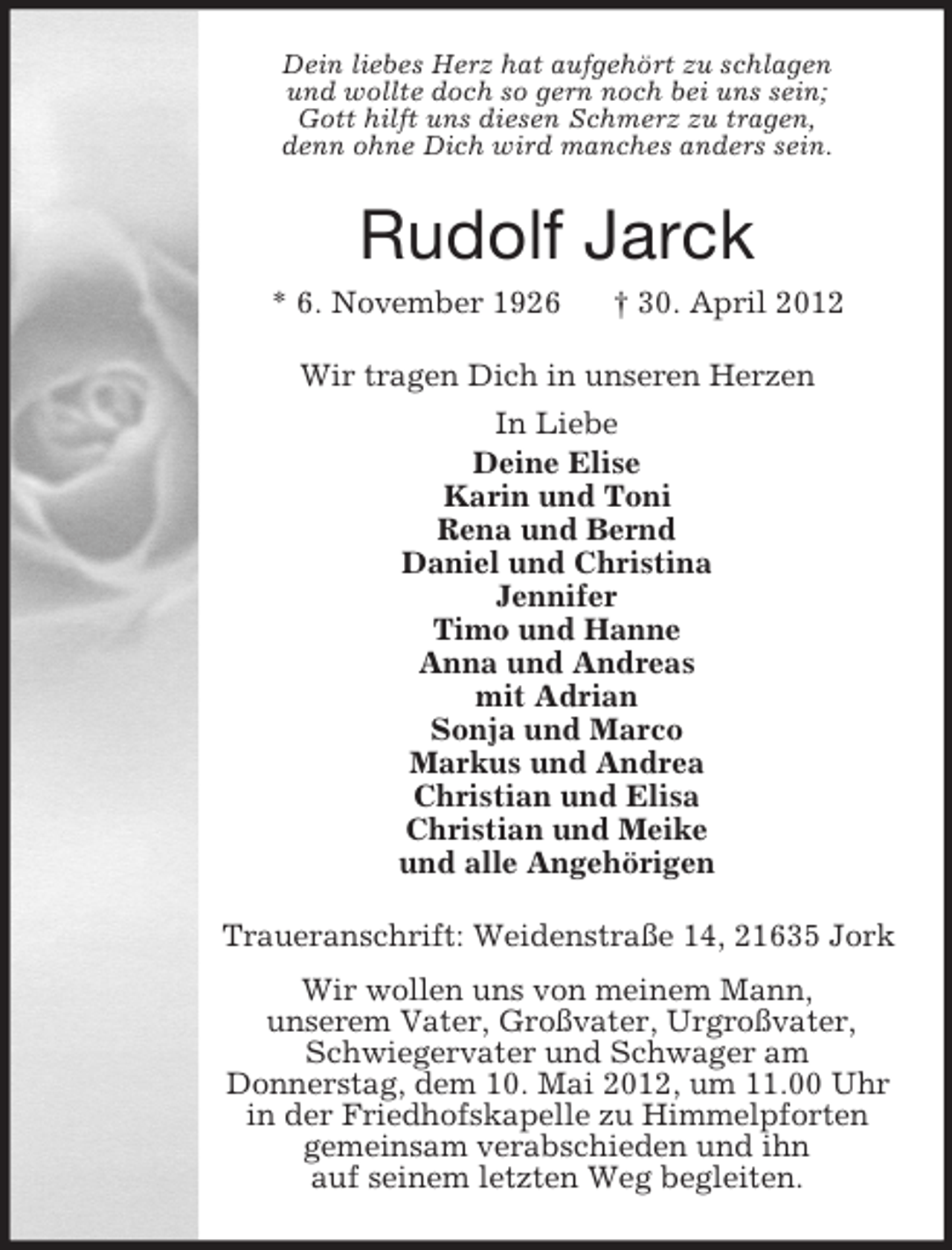 <p>Dein liebes Herz hat aufgehört zu schlagen<br />und wollte doch so gern noch bei uns sein;<br />Gott hilft uns diesen Schmerz zu tragen,<br />denn ohne Dich wird manches anders sein.</p><p>Rudolf Jarck<br />* 6. November 1926</p><p>† 30. April 2012</p><p>Wir tragen Dich in unseren Herzen<br />In Liebe<br />Deine Elise<br />Karin und Toni<br />Rena und Bernd<br />Daniel und Christina<br />Jennifer<br />Timo und Hanne<br />Anna und Andreas<br />mit Adrian<br />Sonja und Marco<br />Markus und Andrea<br />Christian und Elisa<br />Christian und Meike<br />und alle Angehörigen<br />Traueranschrift: Weidenstraße 14, 21635 Jork<br />Wir wollen uns von meinem Mann,<br />unserem Vater, Großvater, Urgroßvater,<br />Schwiegervater und Schwager am<br />Donnerstag, dem 10. Mai 2012, um 11.00 Uhr<br />in der Friedhofskapelle zu Himmelpforten<br />gemeinsam verabschieden und ihn<br />auf seinem letzten Weg begleiten.</p>