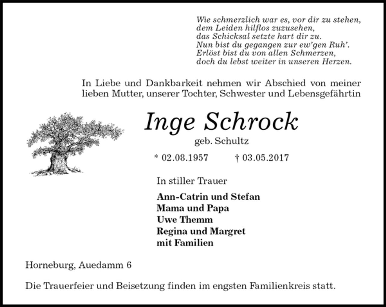 <p>Wie schmerzlich war es, vor dir zu stehen,<br />dem Leiden hilflos zuzusehen,<br />das Schicksal setzte hart dir zu.<br />Nun bist du gegangen zur ew’gen Ruh’.<br />Erlöst bist du von allen Schmerzen,<br />doch du lebst weiter in unseren Herzen.<br />In Liebe und Dankbarkeit nehmen wir Abschied von meiner lieben Mutter, unserer Tochter, Schwester und Lebensgefährtin<br />Inge Schrock<br />geb. Schultz<br />* 02.08.1957 † 03.05.2017<br />In stiller Trauer<br />Ann-Catrin und Stefan<br />Mama und Papa<br />Uwe Themm<br />Regina und Margret<br />mit Familien<br />Horneburg, Auedamm 6</p>
<p>Die Trauerfeier und Beisetzung finden im engsten Familienkreis statt.</p>