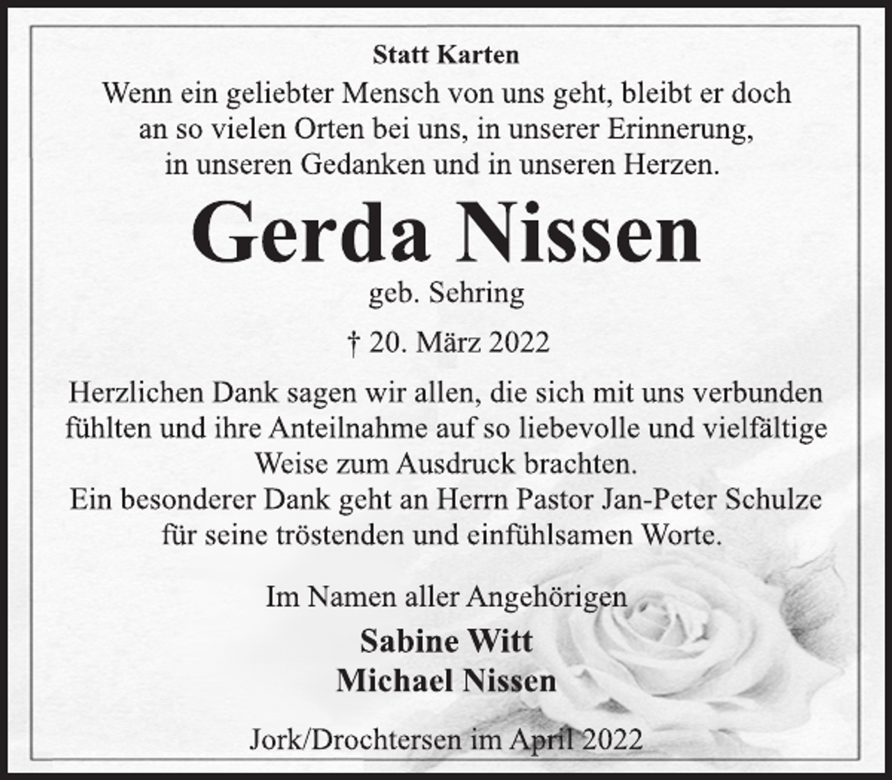 <p>Statt Karten<br />Wenn ein geliebter Mensch von uns geht, bleibt er doch<br />an so vielen Orten bei uns, in unserer Erinnerung,<br />in unseren Gedanken und in unseren Herzen.<br />Gerda Nissen<br />geb. Sehring<br />† 20. März 2022<br />Herzlichen Dank sagen wir allen, die sich mit uns verbunden<br />fühlten und ihre Anteilnahme auf so liebevolle und vielfältige<br />Weise zum Ausdruck brachten.<br />Ein besonderer Dank geht an Herrn Pastor Jan-Peter Schulze<br />für seine tröstenden und einfühlsamen Worte.<br />Im Namen aller Angehörigen<br />Sabine Witt<br />Michael Nissen<br />Jork/Drochtersen im April 2022</p>