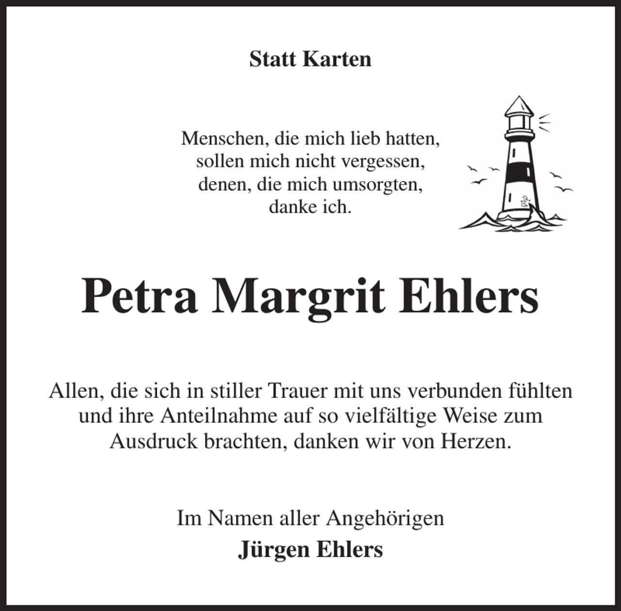 <p>Statt Karten<br />Menschen, die mich lieb hatten,<br />sollen mich nicht vergessen,<br />denen, die mich umsorgten,<br />danke ich.<br />Petra Margrit Ehlers<br />Allen, die sich in stiller Trauer mit uns verbunden fühlten und ihre Anteilnahme auf so vielfältige Weise zum<br />Ausdruck brachten, danken wir von Herzen.<br />Im Namen aller Angehörigen<br />Jürgen Ehlers</p>
