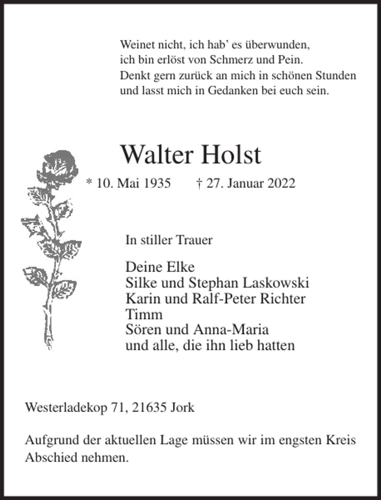 <p>Weinet nicht, ich hab' es überwunden,<br />ich bin erlöst von Schmerz und Pein.<br />Denkt gern zurück an mich in schönen Stunden<br />und lasst mich in Gedanken bei euch sein.<br />Walter Holst<br />* 10. Mai 1935 † 27. Januar 2022<br />In stiller Trauer</p>
<p>Deine Elke<br />Silke und Stephan Laskowski<br />Karin und Ralf-Peter Richter<br />Timm<br />Sören und Anna-Maria<br />und alle, die ihn lieb hatten<br />Westerladekop 71, 21635 Jork</p>
<p>Aufgrund der aktuellen Lage müssen wir im engsten Kreis Abschied nehmen.</p>