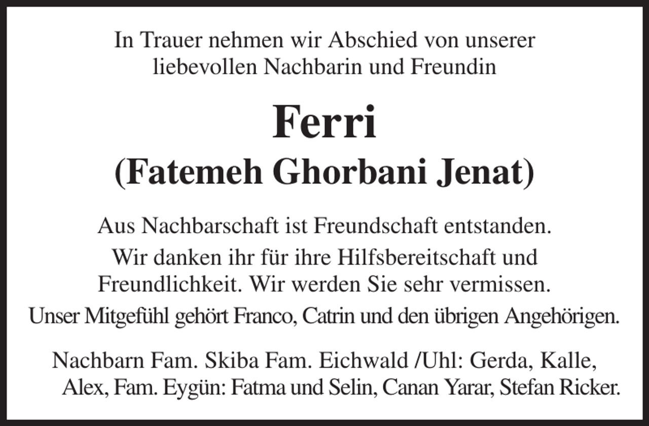 <p>In Trauer nehmen wir Abschied von unserer<br />liebevollen Nachbarin und Freundin<br />Ferri<br />(Fatemeh Ghorbani Jenat)<br />Aus Nachbarschaft ist Freundschaft entstanden.<br />Wir danken ihr für ihre Hilfsbereitschaft und<br />Freundlichkeit. Wir werden Sie sehr vermissen.<br />Unser Mitgefühl gehört Franco, Catrin und den übrigen Angehörigen.<br />Nachbarn Fam. Skiba Fam. Eichwald /Uhl: Gerda, Kalle, Alex, Fam. Eygün: Fatma und Selin, Canan Yarar, Stefan Ricker.</p>