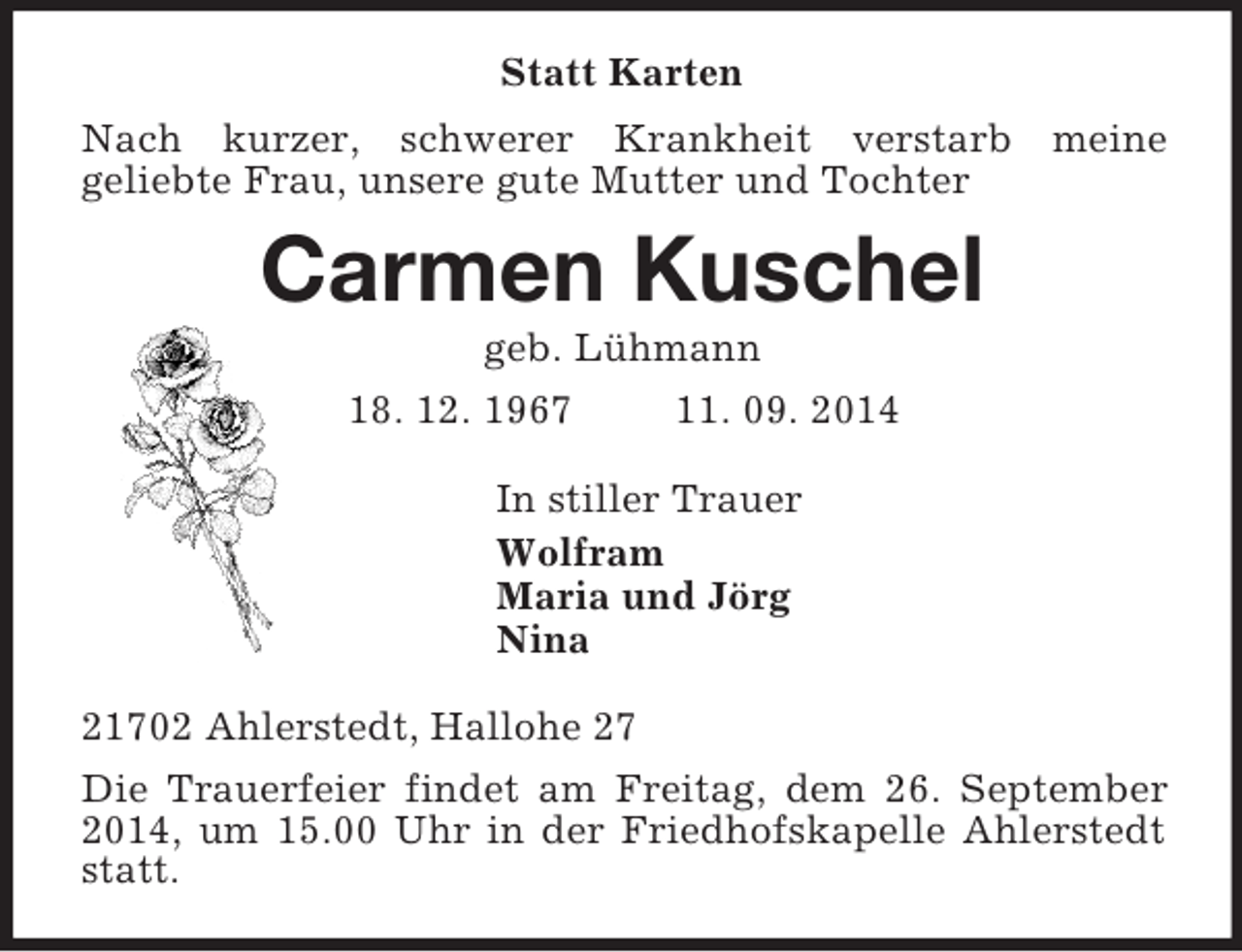 <p>Statt Karten<br />Nach kurzer, schwerer Krankheit verstarb meine<br />geliebte Frau, unsere gute Mutter und Tochter<br />Carmen Kuschel<br />geb. Lühmann<br />18. 12. 1967 11. 09. 2014<br />In stiller Trauer<br />Wolfram<br />Maria und Jörg<br />Nina<br />21702 Ahlerstedt, Hallohe 27<br />Die Trauerfeier findet am Freitag, dem 26. September 2014, um 15.00 Uhr in der Friedhofskapelle Ahlerstedt statt.</p>
