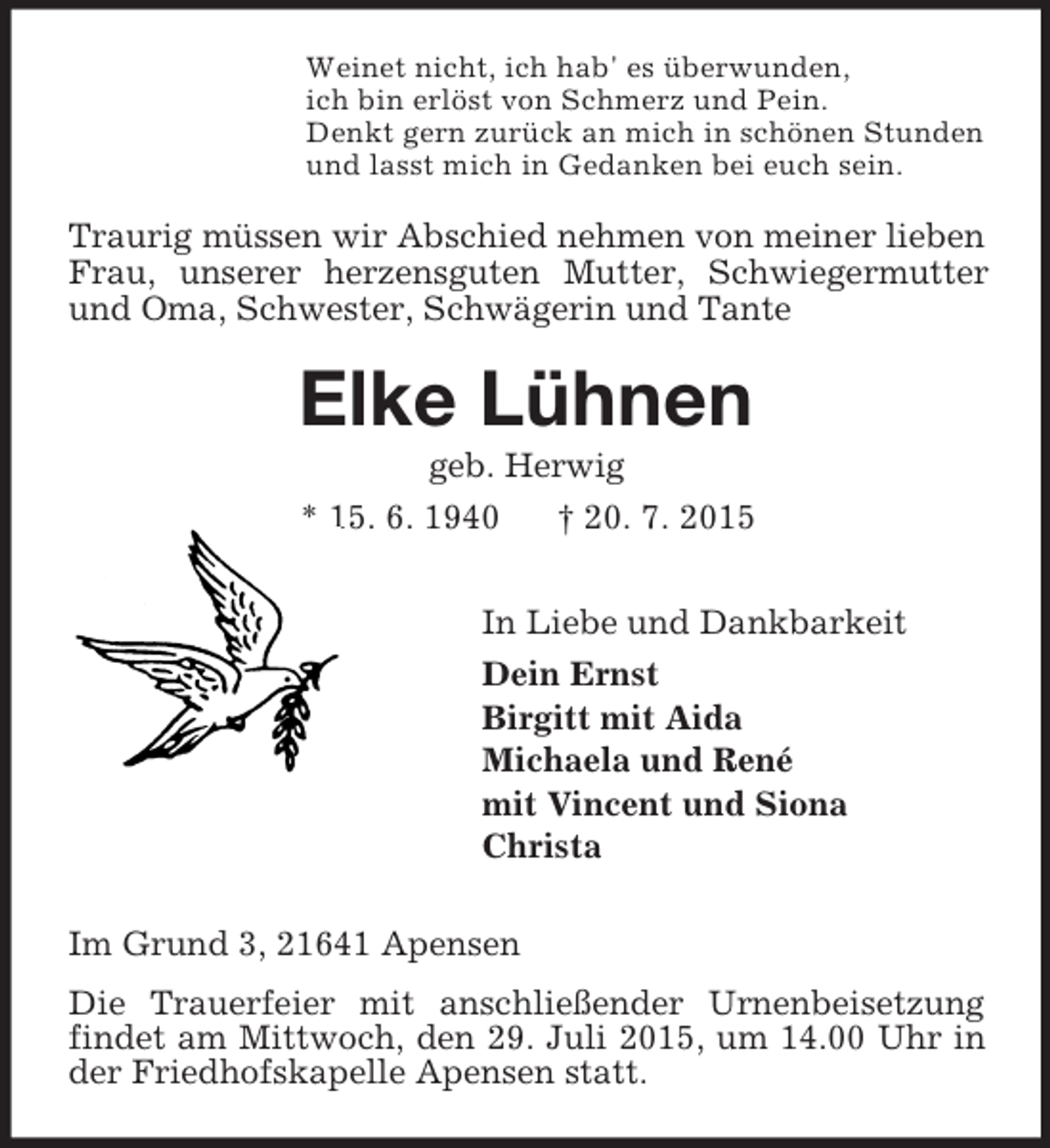 <p>Weinet nicht, ich hab' es überwunden,<br />ich bin erlöst von Schmerz und Pein.<br />Denkt gern zurück an mich in schönen Stunden<br />und lasst mich in Gedanken bei euch sein.<br />Traurig müssen wir Abschied nehmen von meiner lieben Frau, unserer herzensguten Mutter, Schwiegermutter und Oma, Schwester, Schwägerin und Tante<br />Elke Lühnen<br />geb. Herwig<br />* 15. 6. 1940 † 20. 7. 2015<br />In Liebe und Dankbarkeit<br />Dein Ernst<br />Birgitt mit Aida<br />Michaela und René<br />mit Vincent und Siona<br />Christa<br />Im Grund 3, 21641 Apensen<br />Die Trauerfeier mit anschließender Urnenbeisetzung<br />findet am Mittwoch, den 29. Juli 2015, um 14.00 Uhr in der Friedhofskapelle Apensen statt.</p>