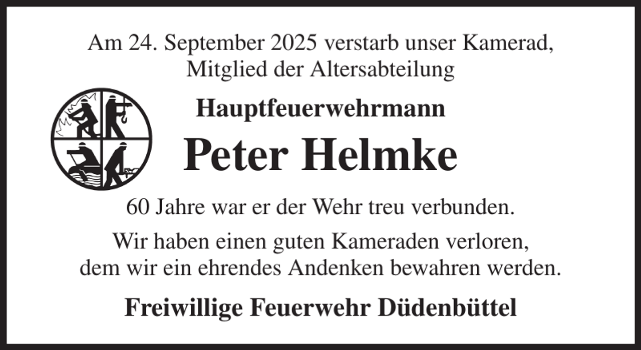 <p>Am 24. September 2025 verstarb unser Kamerad,<br />Mitglied der Altersabteilung<br />Hauptfeuerwehrmann<br />Peter Helmke<br />60 Jahre war er der Wehr treu verbunden.<br />Wir haben einen guten Kameraden verloren,<br />dem wir ein ehrendes Andenken bewahren werden.<br />Freiwillige Feuerwehr Düdenbüttel</p>