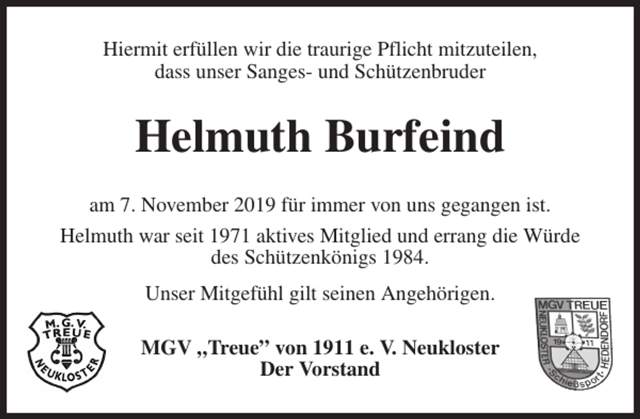 <p>Hiermit erfüllen wir die traurige Pflicht mitzuteilen,<br />dass unser Sanges- und Schützenbruder<br />Helmuth Burfeind<br />am 7. November 2019 für immer von uns gegangen ist.<br />Helmuth war seit 1971 aktives Mitglied und errang die Würde<br />des Schützenkönigs 1984.<br />Unser Mitgefühl gilt seinen Angehörigen.<br />MGV „Treue” von 1911 e. V. Neukloster<br />Der Vorstand</p>