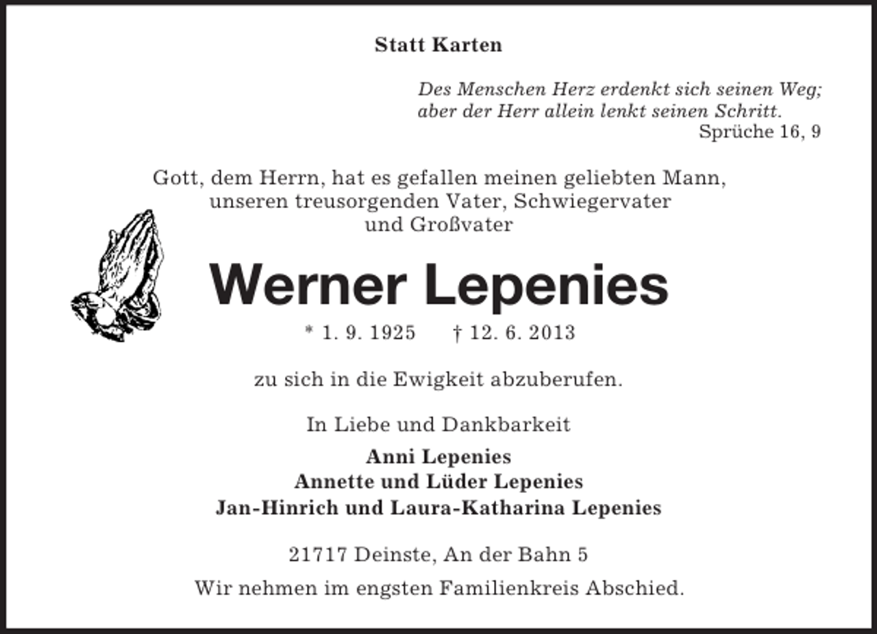 <p>Statt Karten<br />Des Menschen Herz erdenkt sich seinen Weg;<br />aber der Herr allein lenkt seinen Schritt.<br />Sprüche 16, 9</p><p>Gott, dem Herrn, hat es gefallen meinen geliebten Mann,<br />unseren treusorgenden Vater, Schwiegervater<br />und Großvater</p><p>Werner Lepenies<br />* 1. 9. 1925</p><p>† 12. 6. 2013</p><p>zu sich in die Ewigkeit abzuberufen.<br />In Liebe und Dankbarkeit<br />Anni Lepenies<br />Annette und Lüder Lepenies<br />Jan-Hinrich und Laura-Katharina Lepenies<br />21717 Deinste, An der Bahn 5<br />Wir nehmen im engsten Familienkreis Abschied.</p>