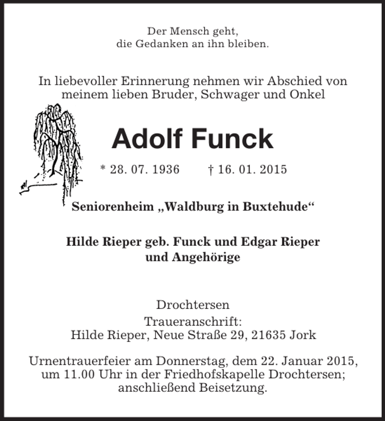<p>Der Mensch geht,<br />die Gedanken an ihn bleiben.<br />In liebevoller Erinnerung nehmen wir Abschied von meinem lieben Bruder, Schwager und Onkel<br />Adolf Funck<br />* 28. 07. 1936 † 16. 01. 2015<br />Seniorenheim „Waldburg in Buxtehude“</p><p>Hilde Rieper geb. Funck und Edgar Rieper<br />und Angehörige<br />Drochtersen<br />Traueranschrift:<br />Hilde Rieper, Neue Straße 29, 21635 Jork<br />Urnentrauerfeier am Donnerstag, dem 22. Januar 2015, um 11.00 Uhr in der Friedhofskapelle Drochtersen;<br />anschließend Beisetzung.</p>