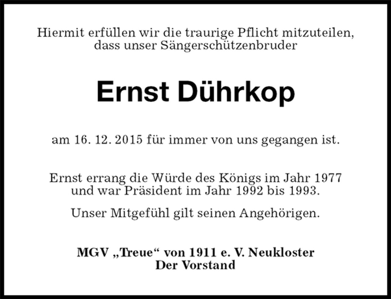 <p>Hiermit erfüllen wir die traurige Pflicht mitzuteilen,<br />dass unser Sängerschützenbruder<br />Ernst Dührkop<br />am 16. 12. 2015 für immer von uns gegangen ist.<br />Ernst errang die Würde des Königs im Jahr 1977<br />und war Präsident im Jahr 1992 bis 1993.<br />Unser Mitgefühl gilt seinen Angehörigen.<br />MGV „Treue“ von 1911 e. V. Neukloster<br />Der Vorstand</p>