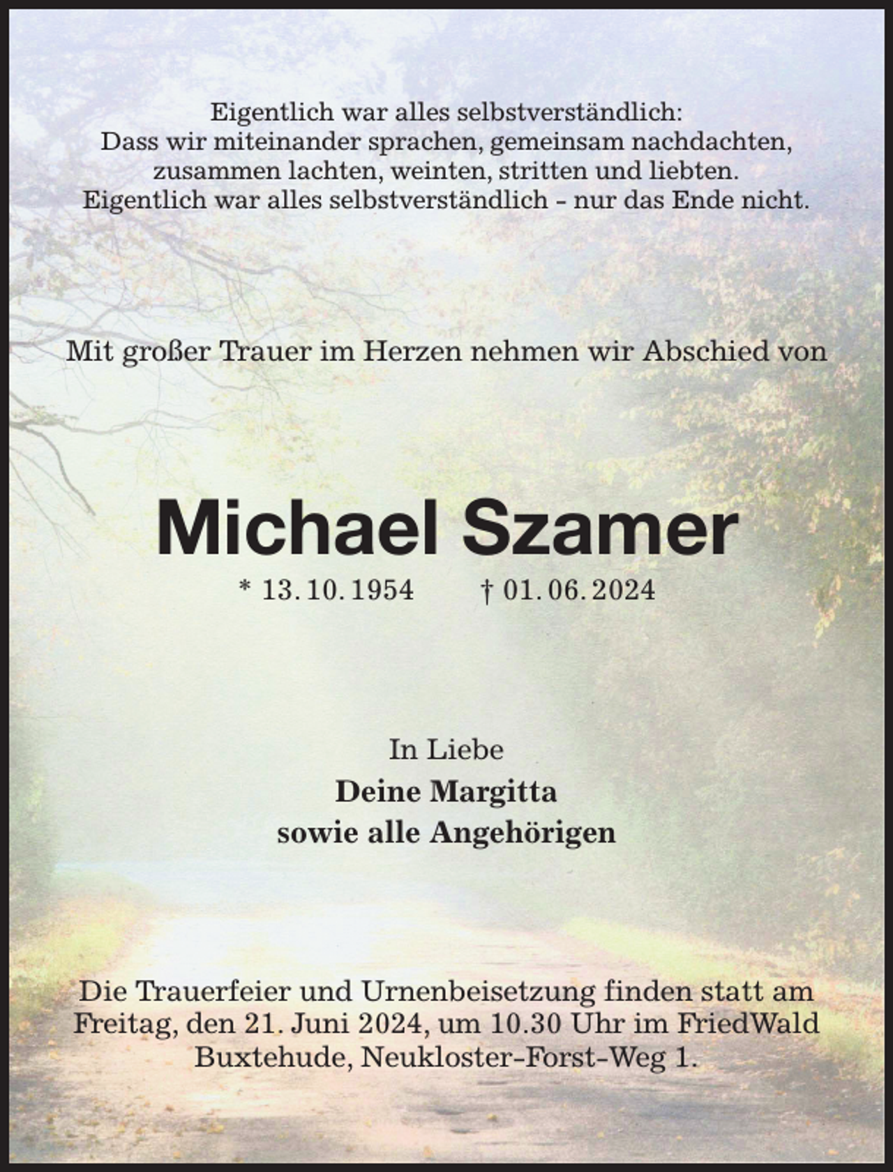 <p>Eigentlich war alles selbstverständlich:<br />Dass wir miteinander sprachen, gemeinsam nachdachten,<br />zusammen lachten, weinten, stritten und liebten.<br />Eigentlich war alles selbstverständlich - nur das Ende nicht.<br />Mit großer Trauer im Herzen nehmen wir Abschied von<br />Michael Szamer<br />* 13. 10. 1954 † 01. 06. 2024<br />In Liebe<br />Deine Margitta<br />sowie alle Angehörigen<br />Die Trauerfeier und Urnenbeisetzung finden statt am Freitag, den 21. Juni 2024, um 10.30 Uhr im FriedWald Buxtehude, Neukloster-Forst-Weg 1.</p>