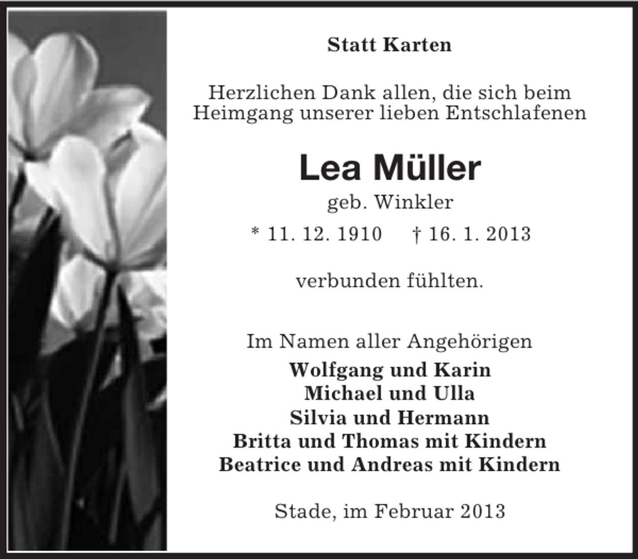 <p>Statt Karten<br />Herzlichen Dank allen, die sich beim<br />Heimgang unserer lieben Entschlafenen</p><p>Lea Müller<br />geb. Winkler<br />* 11. 12. 1910 † 16. 1. 2013<br />verbunden fühlten.<br />Im Namen aller Angehörigen<br />Wolfgang und Karin<br />Michael und Ulla<br />Silvia und Hermann<br />Britta und Thomas mit Kindern<br />Beatrice und Andreas mit Kindern<br />Stade, im Februar 2013</p>