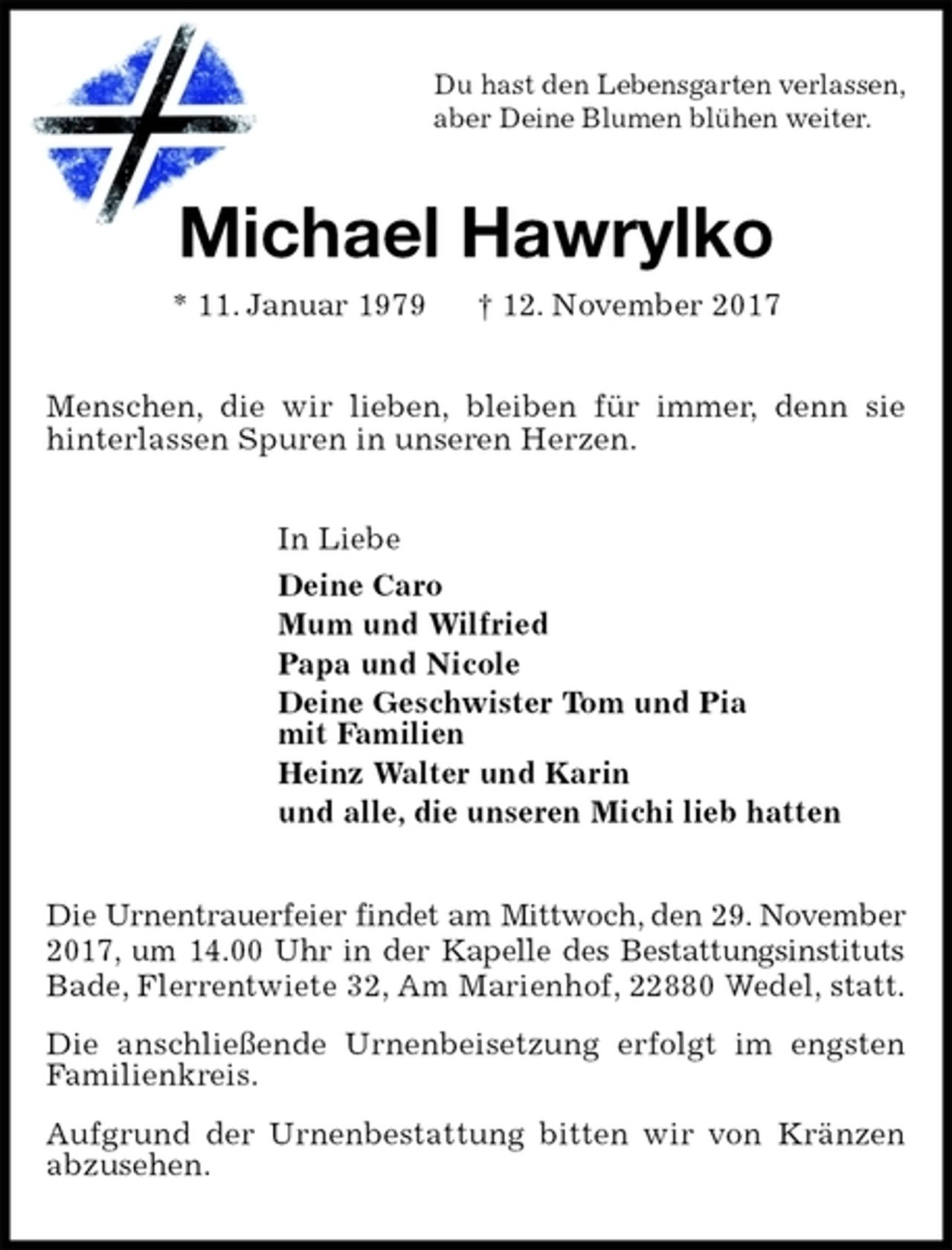 <p>Du hast den Lebensgarten verlassen,<br />aber Deine Blumen blühen weiter.<br />Michael Hawrylko<br />* 11. Januar 1979 † 12. November 2017<br />Menschen, die wir lieben, bleiben für immer, denn sie<br />hinterlassen Spuren in unseren Herzen.<br />In Liebe<br />Deine Caro<br />Mum und Wilfried<br />Papa und Nicole<br />Deine Geschwister Tom und Pia<br />mit Familien<br />Heinz Walter und Karin<br />und alle, die unseren Michi lieb hatten<br />Die Urnentrauerfeier findet am Mittwoch, den 29. November 2017, um 14.00 Uhr in der Kapelle des Bestattungsinstituts Bade, Flerrentwiete 32, Am Marienhof, 22880 Wedel, statt.<br />Die anschließende Urnenbeisetzung erfolgt im engsten<br />Familienkreis.<br />Aufgrund der Urnenbestattung bitten wir von Kränzen abzusehen.</p>