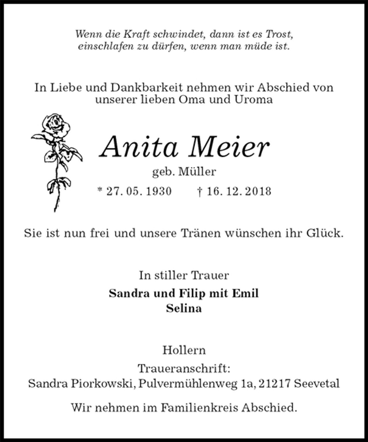 <p>Wenn die Kraft schwindet, dann ist es Trost,<br />einschlafen zu dürfen, wenn man müde ist.<br />In Liebe und Dankbarkeit nehmen wir Abschied von unserer lieben Oma und Uroma<br />Anita Meier<br />geb. Müller<br />* 27. 05. 1930 † 16. 12. 2018<br />Sie ist nun frei und unsere Tränen wünschen ihr Glück.<br />In stiller Trauer<br />Sandra und Filip mit Emil<br />Selina<br />Hollern<br />Traueranschrift:<br />Sandra Piorkowski, Pulvermühlenweg 1a, 21217 Seevetal</p>
<p>Wir nehmen im Familienkreis Abschied.</p>