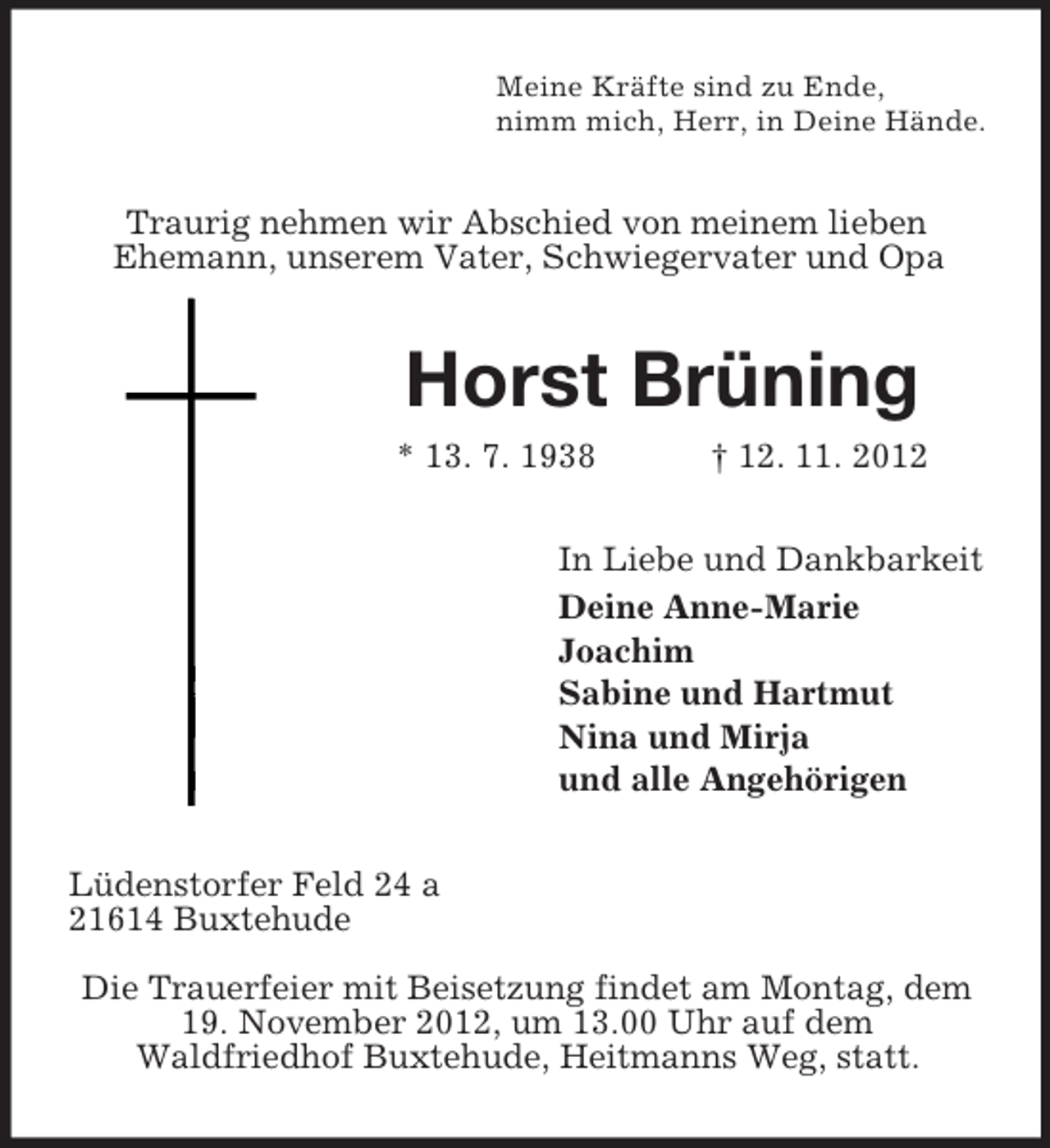 <p>Meine Kräfte sind zu Ende,<br />nimm mich, Herr, in Deine Hände.</p><p>Traurig nehmen wir Abschied von meinem lieben<br />Ehemann, unserem Vater, Schwiegervater und Opa</p><p>Horst Brüning<br />* 13. 7. 1938</p><p>† 12. 11. 2012</p><p>In Liebe und Dankbarkeit<br />Deine Anne-Marie<br />Joachim<br />Sabine und Hartmut<br />Nina und Mirja<br />und alle Angehörigen<br />Lüdenstorfer Feld 24 a<br />21614 Buxtehude<br />Die Trauerfeier mit Beisetzung findet am Montag, dem<br />19. November 2012, um 13.00 Uhr auf dem<br />Waldfriedhof Buxtehude, Heitmanns Weg, statt.</p>