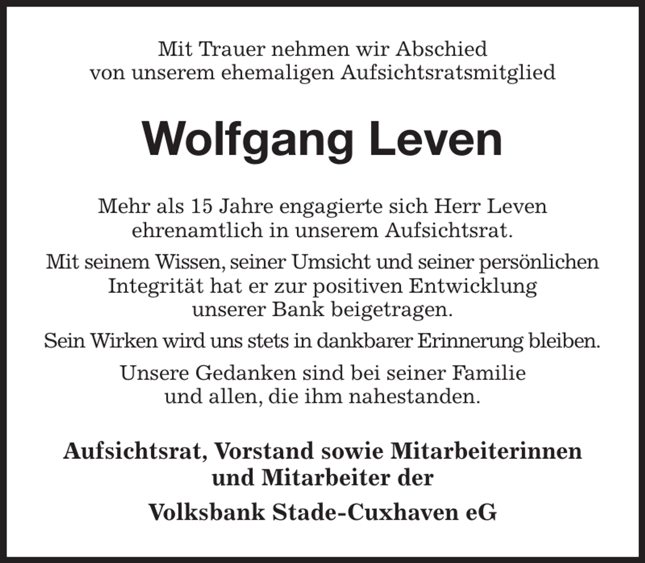 <p>Mit Trauer nehmen wir Abschied<br />von unserem ehemaligen Aufsichtsratsmitglied<br />Wolfgang Leven<br />Mehr als 15 Jahre engagierte sich Herr Leven<br />ehrenamtlich in unserem Aufsichtsrat.<br />Mit seinem Wissen, seiner Umsicht und seiner persönlichen Integrität hat er zur positiven Entwicklung<br />unserer Bank beigetragen.<br />Sein Wirken wird uns stets in dankbarer Erinnerung bleiben.<br />Unsere Gedanken sind bei seiner Familie<br />und allen, die ihm nahestanden.<br />Aufsichtsrat, Vorstand sowie Mitarbeiterinnen und Mitarbeiter der<br />Volksbank Stade-Cuxhaven eG</p>