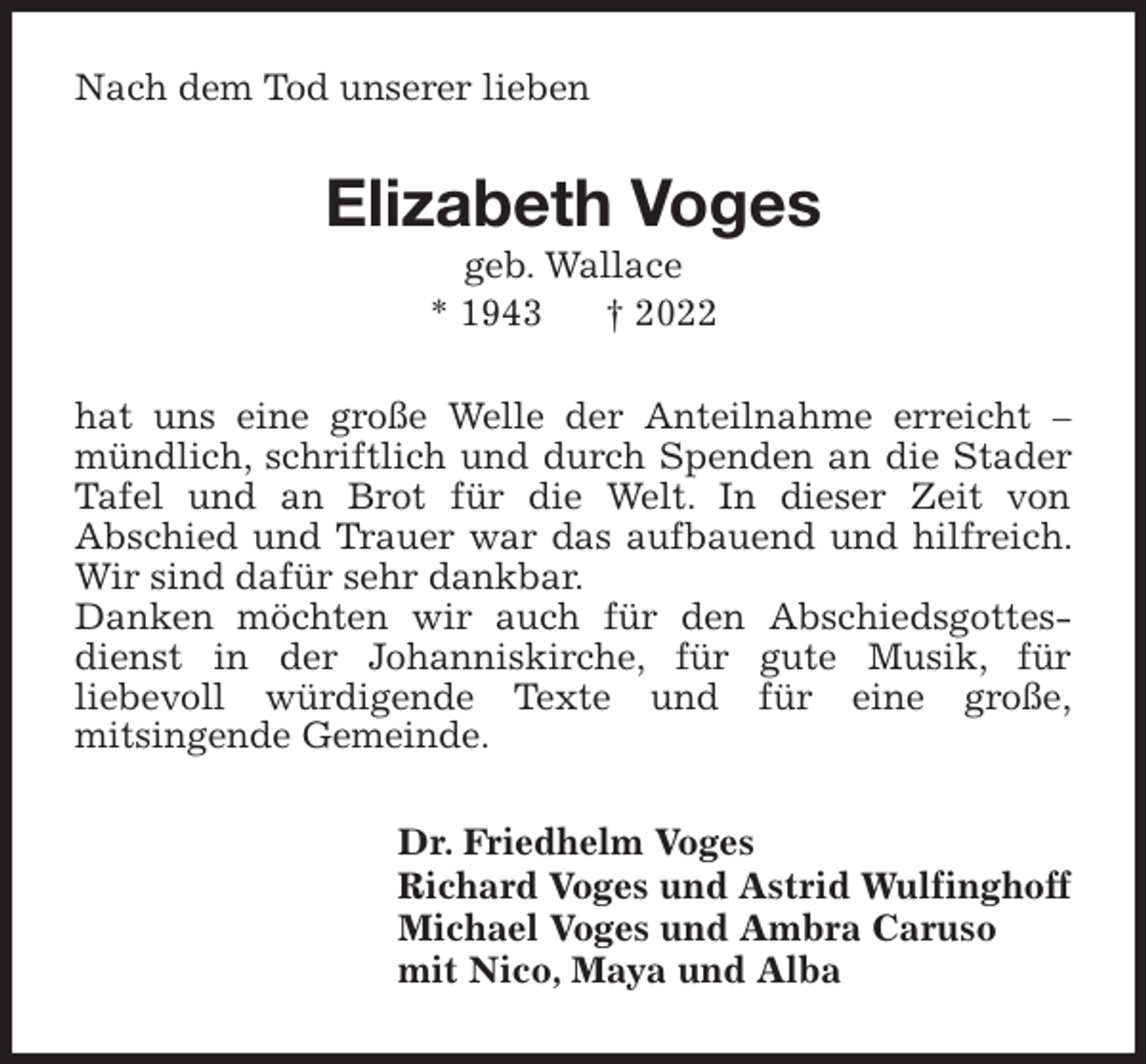 <p>Nach dem Tod unserer lieben<br />Elizabeth Voges<br />geb. Wallace<br />* 1943 † 2022<br />hat uns eine große Welle der Anteilnahme erreicht - mündlich, schriftlich und durch Spenden an die Stader Tafel und an Brot für die Welt. In dieser Zeit von<br />Abschied und Trauer war das aufbauend und hilfreich. Wir sind dafür sehr dankbar.<br />Danken möchten wir auch für den Abschiedsgottesdienst in der Johanniskirche, für gute Musik, für<br />liebevoll würdigende Texte und für eine große,<br />mitsingende Gemeinde.<br />Dr. Friedhelm Voges<br />Richard Voges und Astrid Wulfinghoff<br />Michael Voges und Ambra Caruso<br />mit Nico, Maya und Alba</p>