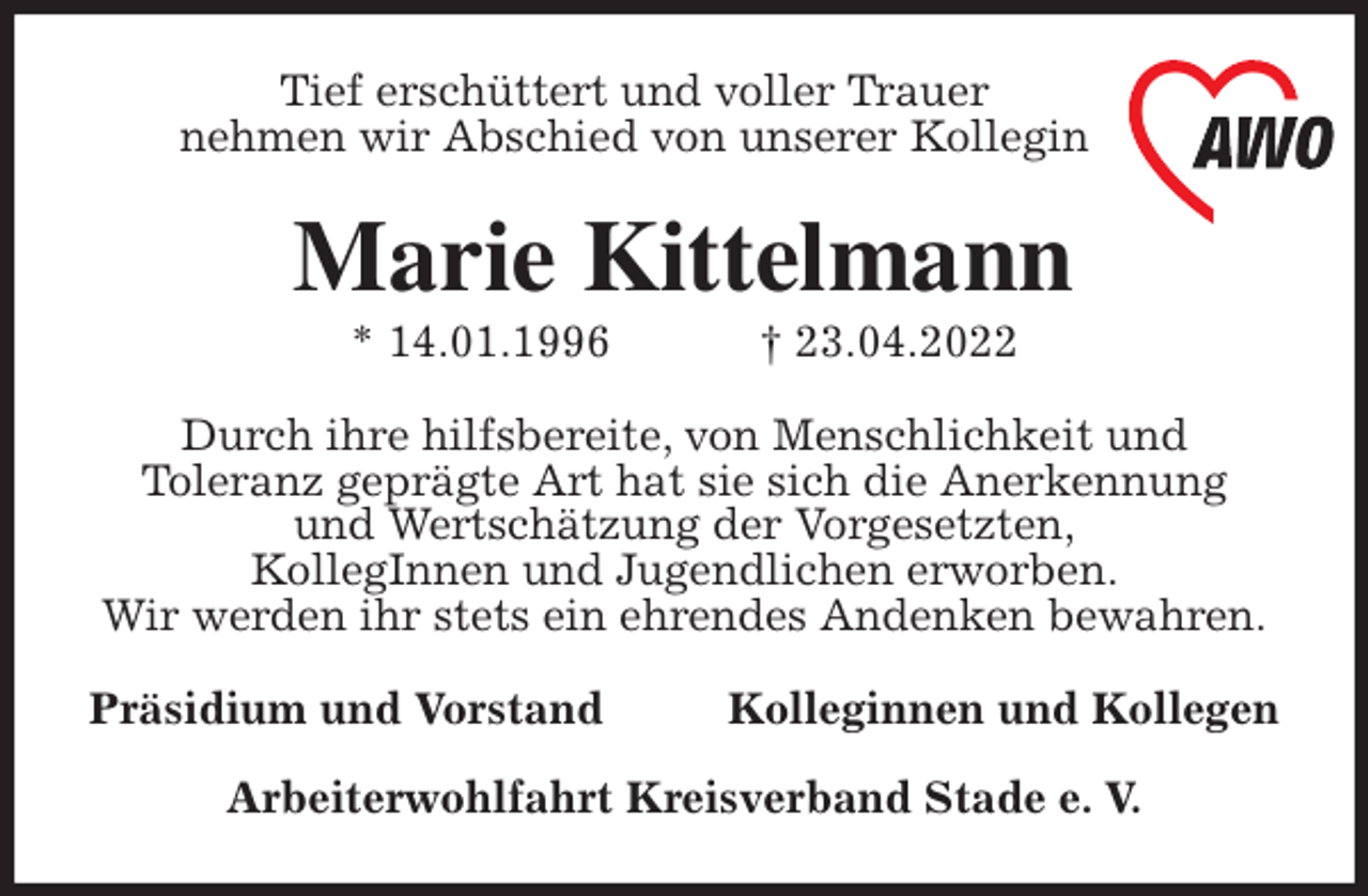 <p>Tief erschüttert und voller Trauer<br />nehmen wir Abschied von unserer Kollegin<br />Marie Kittelmann<br />* 14.01.1996 † 23.04.2022<br />Durch ihre hilfsbereite, von Menschlichkeit und<br />Toleranz geprägte Art hat sie sich die Anerkennung<br />und Wertschätzung der Vorgesetzten,<br />KollegInnen und Jugendlichen erworben.<br />Wir werden ihr stets ein ehrendes Andenken bewahren.<br />Präsidium und Vorstand Kolleginnen und Kollegen</p>
<p>Arbeiterwohlfahrt Kreisverband Stade e. V.</p>