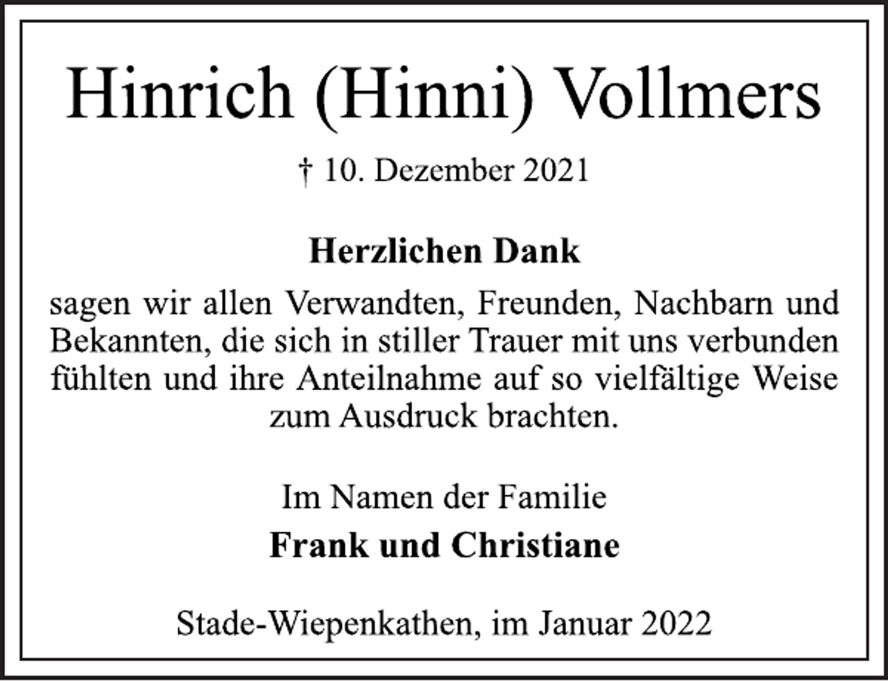 <p>Hinrich (Hinni) Vollmers<br />† 10. Dezember 2021<br />Herzlichen Dank<br />sagen wir allen Verwandten, Freunden, Nachbarn und<br />Bekannten, die sich in stiller Trauer mit uns verbunden<br />fühlten und ihre Anteilnahme auf so vielfältige Weise<br />zum Ausdruck brachten.<br />Im Namen der Familie<br />Frank und Christiane<br />Stade-Wiepenkathen, im Januar 2022</p>