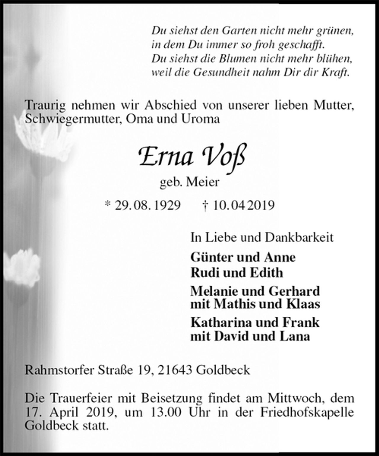 <p>Du siehst den Garten nicht mehr grünen,<br />in dem Du immer so froh geschafft.<br />Du siehst die Blumen nicht mehr blühen,<br />weil die Gesundheit nahm Dir dir Kraft.<br />Traurig nehmen wir Abschied von unserer lieben Mutter, Schwiegermutter, Oma und Uroma<br />Erna Voß<br />geb. Meier<br />* 29. 08. 1929 † 10. 04 2019<br />In Liebe und Dankbarkeit<br />Günter und Anne<br />Rudi und Edith<br />Melanie und Gerhard<br />mit Mathis und Klaas<br />Katharina und Frank<br />mit David und Lana<br />Rahmstorfer Straße 19, 21643 Goldbeck</p><p>Die Trauerfeier mit Beisetzung findet am Mittwoch, dem 17. April 2019, um 13.00 Uhr in der Friedhofskapelle Goldbeck statt.</p>