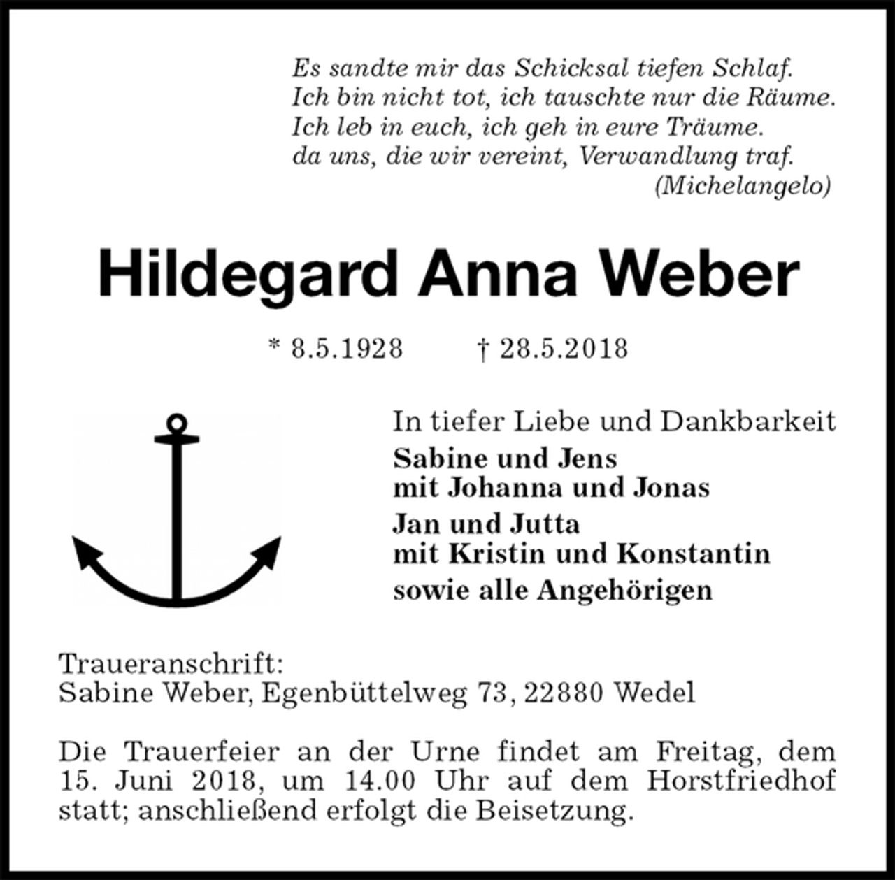 <p>Es sandte mir das Schicksal tiefen Schlaf.<br />Ich bin nicht tot, ich tauschte nur die Räume.<br />Ich leb in euch, ich geh in eure Träume.<br />da uns, die wir vereint, Verwandlung traf.<br />(Michelangelo)<br />Hildegard Anna Weber<br />* 8.5.1928 † 28.5.2018<br />In tiefer Liebe und Dankbarkeit<br />Sabine und Jens<br />mit Johanna und Jonas<br />Jan und Jutta<br />mit Kristin und Konstantin<br />sowie alle Angehörigen<br />Traueranschrift:<br />Sabine Weber, Egenbüttelweg 73, 22880 Wedel</p>
<p>Die Trauerfeier an der Urne findet am Freitag, dem<br />15. Juni 2018, um 14.00 Uhr auf dem Horstfriedhof statt; anschließend erfolgt die Beisetzung.</p>