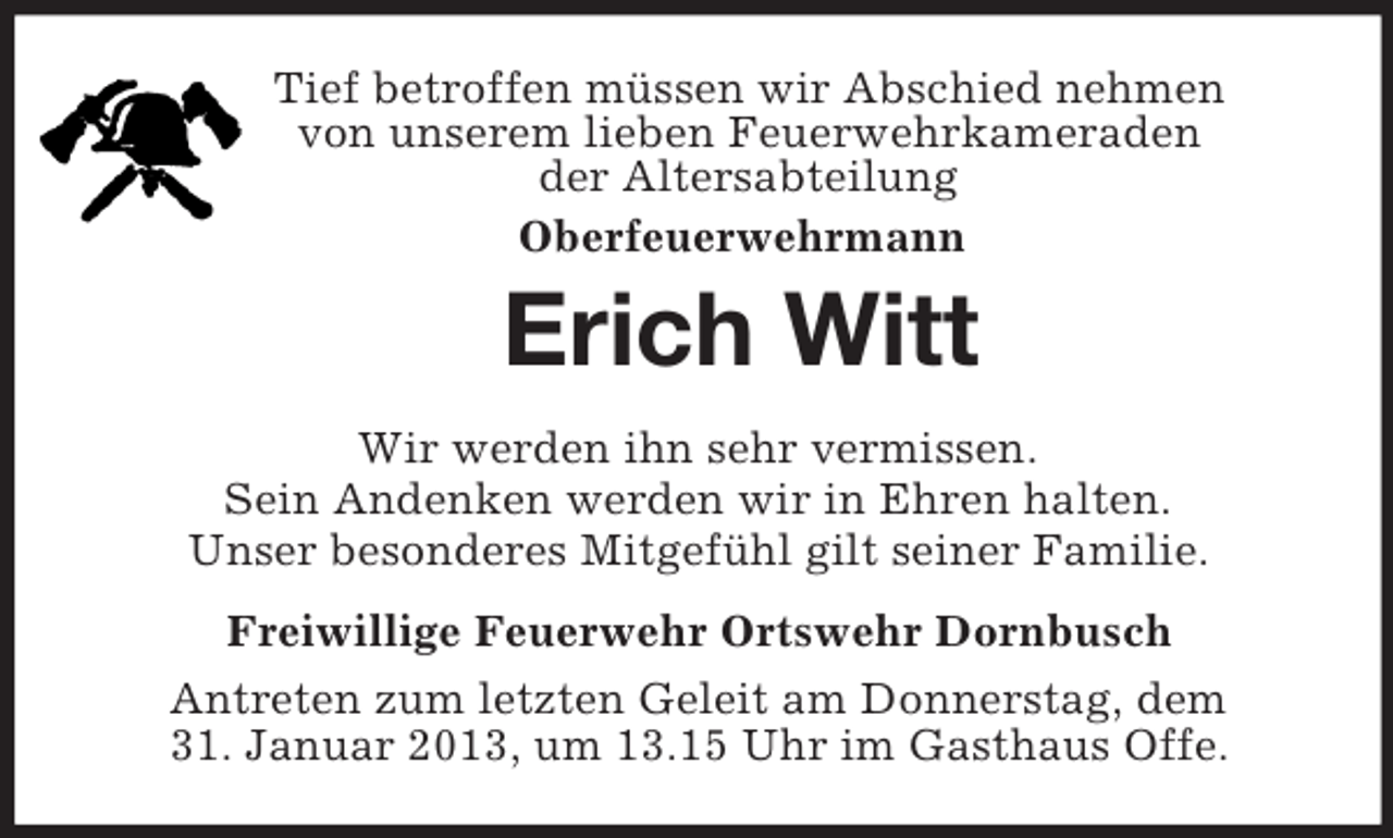 <p>Tief betroffen müssen wir Abschied nehmen<br />von unserem lieben Feuerwehrkameraden<br />der Altersabteilung<br />Oberfeuerwehrmann<br />Erich Witt<br />Wir werden ihn sehr vermissen.<br />Sein Andenken werden wir in Ehren halten.<br />Unser besonderes Mitgefühl gilt seiner Familie.<br />Freiwillige Feuerwehr Ortswehr Dornbusch<br />Antreten zum letzten Geleit am Donnerstag, dem<br />31. Januar 2013, um 13.15 Uhr im Gasthaus Offe.</p>