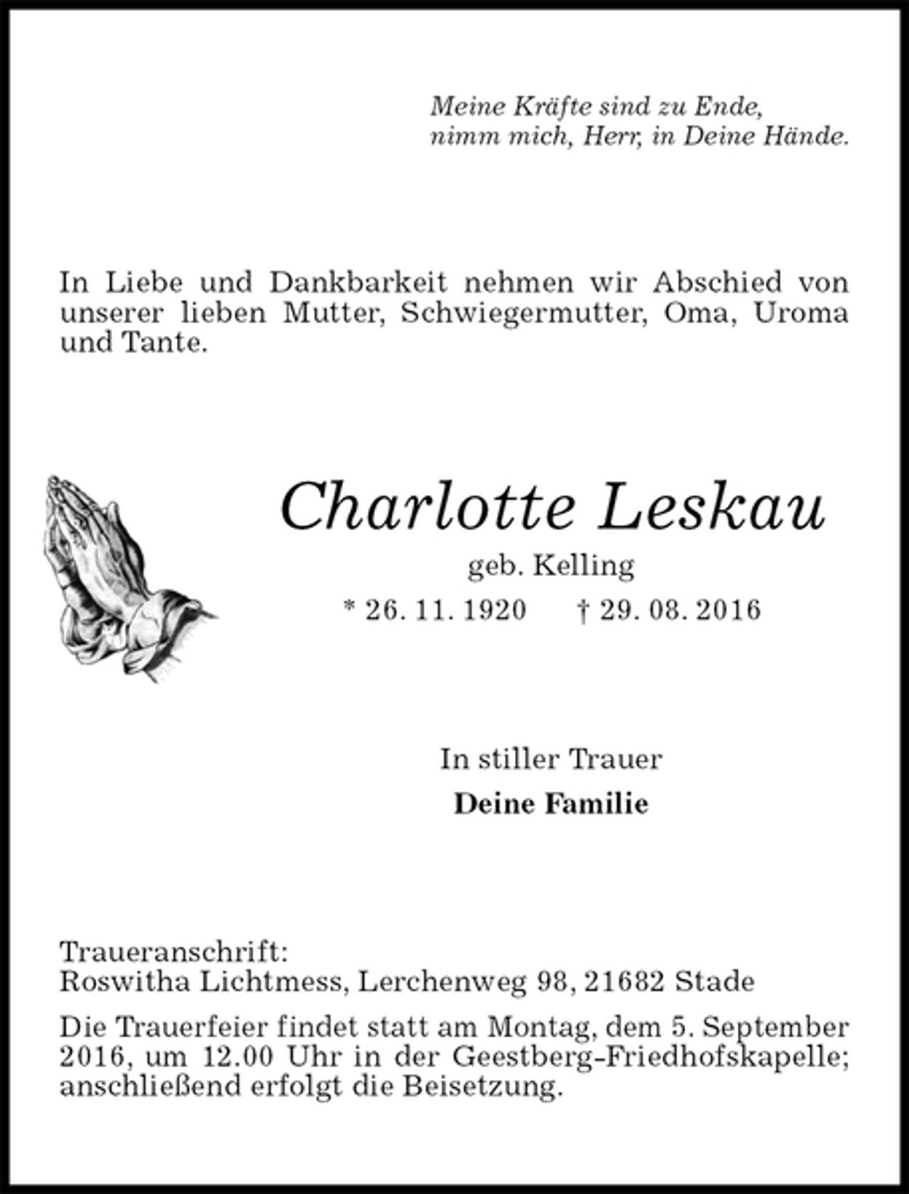 <p>Meine Kräfte sind zu Ende,<br />nimm mich, Herr, in Deine Hände.<br />In Liebe und Dankbarkeit nehmen wir Abschied von unserer lieben Mutter, Schwiegermutter, Oma, Uroma und Tante.<br />Charlotte Leskau<br />geb. Kelling<br />* 26. 11. 1920 † 29. 08. 2016<br />In stiller Trauer<br />Deine Familie<br />Traueranschrift:<br />Roswitha Lichtmess, Lerchenweg 98, 21682 Stade<br />Die Trauerfeier findet statt am Montag, dem 5. September 2016, um 12.00 Uhr in der Geestberg-Friedhofskapelle; anschließend erfolgt die Beisetzung.</p>
