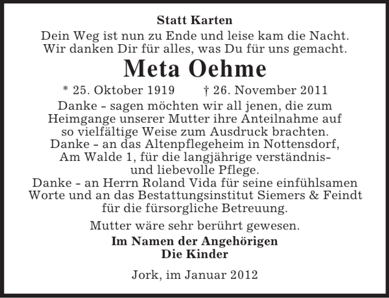 <p>Statt Karten<br />Dein Weg ist nun zu Ende und leise kam die Nacht.<br />Wir danken Dir für alles, was Du für uns gemacht.</p><p>Meta Oehme<br />* 25. Oktober 1919<br />† 26. November 2011<br />Danke - sagen möchten wir all jenen, die zum<br />Heimgange unserer Mutter ihre Anteilnahme auf<br />so vielfältige Weise zum Ausdruck brachten.<br />Danke - an das Altenpflegeheim in Nottensdorf,<br />Am Walde 1, für die langjährige verständnisund liebevolle Pflege.<br />Danke - an Herrn Roland Vida für seine einfühlsamen<br />Worte und an das Bestattungsinstitut Siemers &amp; Feindt<br />für die fürsorgliche Betreuung.<br />Mutter wäre sehr berührt gewesen.<br />Im Namen der Angehörigen<br />Die Kinder<br />Jork, im Januar 2012</p>