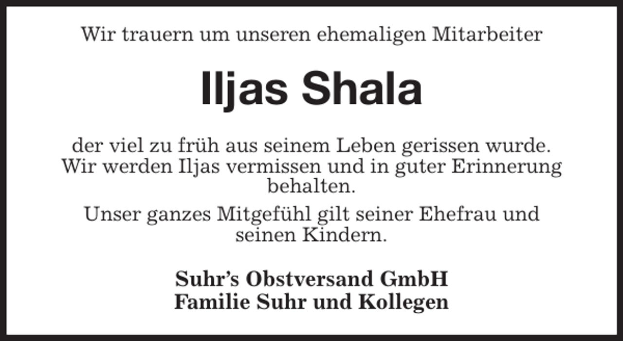 <p>Wir trauern um unseren ehemaligen Mitarbeiter<br />Iljas Shala<br />der viel zu früh aus seinem Leben gerissen wurde.<br />Wir werden Iljas vermissen und in guter Erinnerung<br />behalten.<br />Unser ganzes Mitgefühl gilt seiner Ehefrau und<br />seinen Kindern.<br />Suhr's Obstversand GmbH<br />Familie Suhr und Kollegen</p>