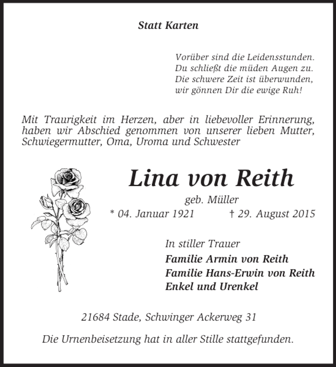 <p>Statt Karten<br />Vorüber sind die Leidensstunden.<br />Du schließt die müden Augen zu.<br />Die schwere Zeit ist überwunden,<br />wir gönnen Dir die ewige Ruh!<br />Mit Traurigkeit im Herzen, aber in liebevoller Erinnerung, haben wir Abschied genommen von unserer lieben Mutter, Schwiegermutter, Oma, Uroma und Schwester<br />Lina von Reith<br />geb. Müller<br />* 04. Januar 1921 † 29. August 2015<br />In stiller Trauer<br />Familie Armin von Reith<br />Familie Hans-Erwin von Reith<br />Enkel und Urenkel<br />21684 Stade, Schwinger Ackerweg 31</p>
<p>Die Urnenbeisetzung hat in aller Stille stattgefunden.</p>