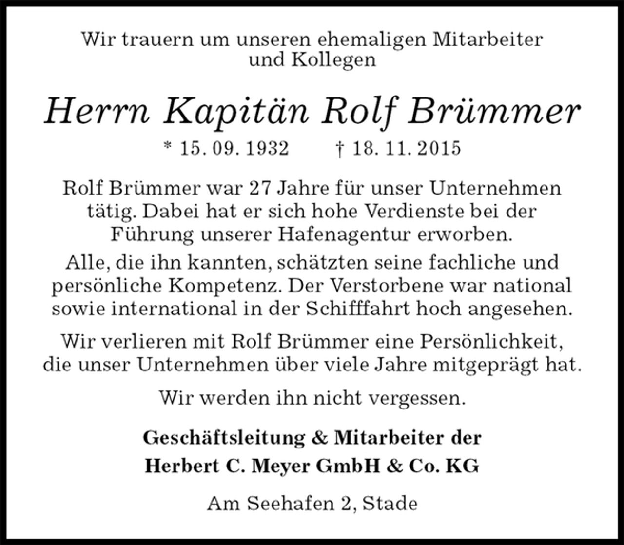 <p>Wir trauern um unseren ehemaligen Mitarbeiter<br />und Kollegen<br />Herrn Kapitän Rolf Brümmer<br />* 15. 09. 1932 † 18. 11. 2015<br />Rolf Brümmer war 27 Jahre für unser Unternehmen<br />tätig. Dabei hat er sich hohe Verdienste bei der<br />Führung unserer Hafenagentur erworben.<br />Alle, die ihn kannten, schätzten seine fachliche und<br />persönliche Kompetenz. Der Verstorbene war national sowie international in der Schifffahrt hoch angesehen.<br />Wir verlieren mit Rolf Brümmer eine Persönlichkeit,<br />die unser Unternehmen über viele Jahre mitgeprägt hat.<br />Wir werden ihn nicht vergessen.<br />Geschäftsleitung &amp; Mitarbeiter der<br />Herbert C. Meyer GmbH &amp; Co. KG<br />Am Seehafen 2, Stade</p>