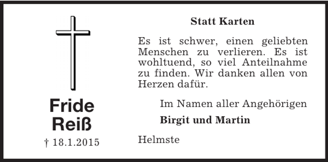 <p>Fride<br />Reiß<br />† 18.1.2015<br />Statt Karten<br />Es ist schwer, einen geliebten Menschen zu verlieren. Es ist wohltuend, so viel Anteilnahme zu finden. Wir danken allen von Herzen dafür.<br />Im Namen aller Angehörigen<br />Birgit und Martin<br />Helmste</p>