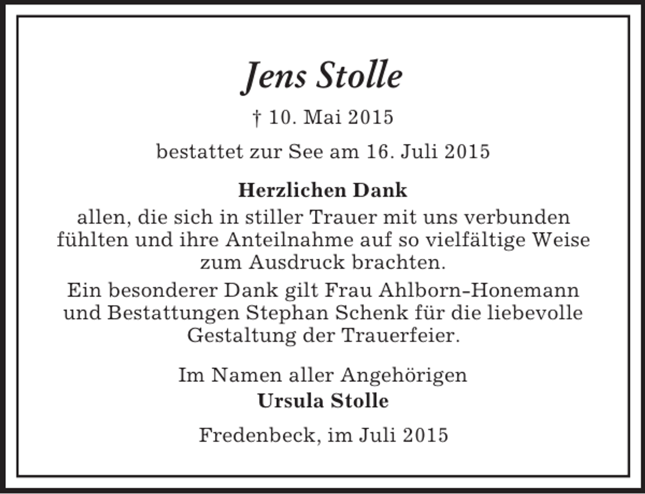 <p>Jens Stolle<br />† 10. Mai 2015<br />bestattet zur See am 16. Juli 2015<br />Herzlichen Dank<br />allen, die sich in stiller Trauer mit uns verbunden<br />fühlten und ihre Anteilnahme auf so vielfältige Weise zum Ausdruck brachten.<br />Ein besonderer Dank gilt Frau Ahlborn-Honemann<br />und Bestattungen Stephan Schenk für die liebevolle<br />Gestaltung der Trauerfeier.<br />Im Namen aller Angehörigen<br />Ursula Stolle<br />Fredenbeck, im Juli 2015</p>