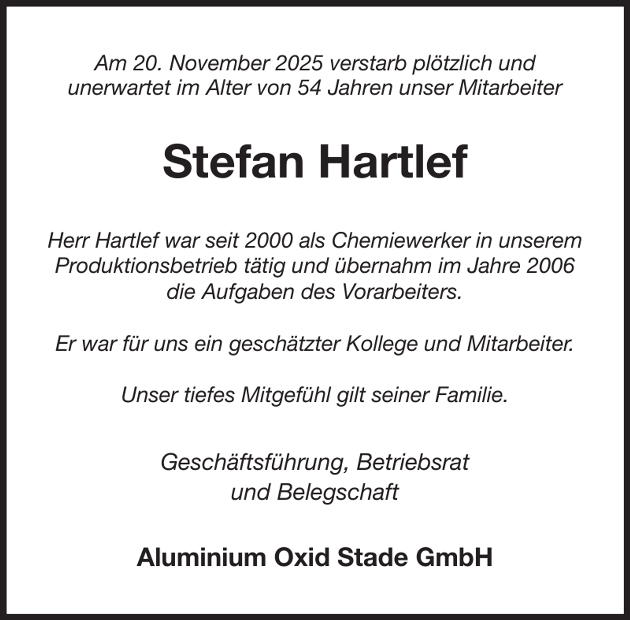 <p>Am 20. November 2025 verstarb plötzlich und<br />unerwartet im Alter von 54 Jahren unser Mitarbeiter<br />Stefan Hartlef<br />Herr Hartlef war seit 2000 als Chemiewerker in unserem Produktionsbetrieb tätig und übernahm im Jahre 2006 die Aufgaben des Vorarbeiters.</p><p>Er war für uns ein geschätzter Kollege und Mitarbeiter.</p><p>Unser tiefes Mitgefühl gilt seiner Familie.<br />Geschäftsführung, Betriebsrat<br />und Belegschaft<br />Aluminium Oxid Stade GmbH</p>