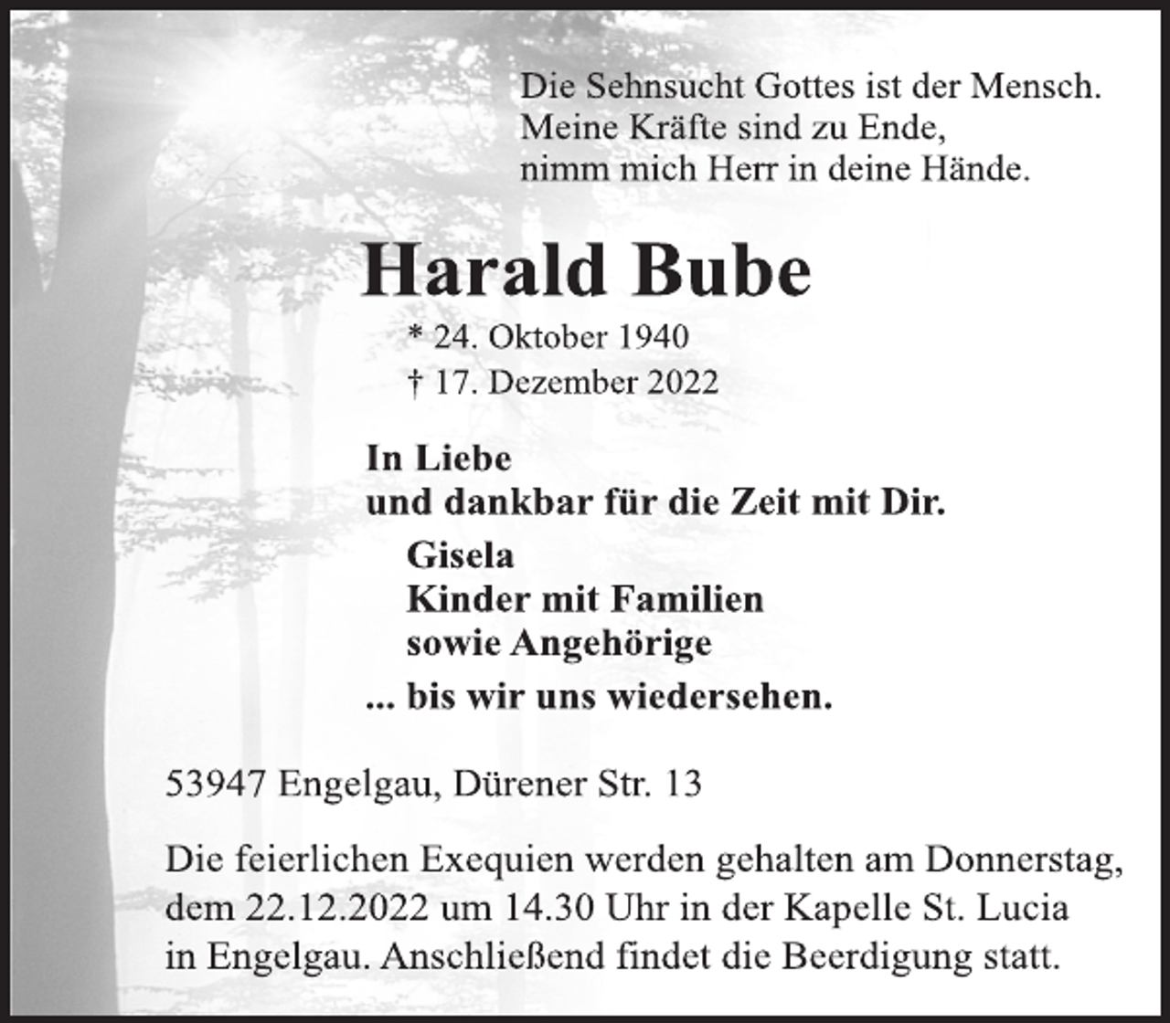<p>Die Sehnsucht Gottes ist der Mensch.<br />Meine Kräfte sind zu Ende,<br />nimm mich Herr in deine Hände.<br />Harald Bube<br />* 24. Oktober 1940<br />† 17. Dezember 2022<br />In Liebe<br />und dankbar für die Zeit mit Dir.<br />Gisela<br />Kinder mit Familien<br />sowie Angehörige<br />... bis wir uns wiedersehen.<br />53947 Engelgau, Dürener Str. 13<br />Die feierlichen Exequien werden gehalten am Donnerstag,<br />dem 22.12.2022 um 14.30 Uhr in der Kapelle St. Lucia<br />in Engelgau. Anschließend findet die Beerdigung statt.</p>