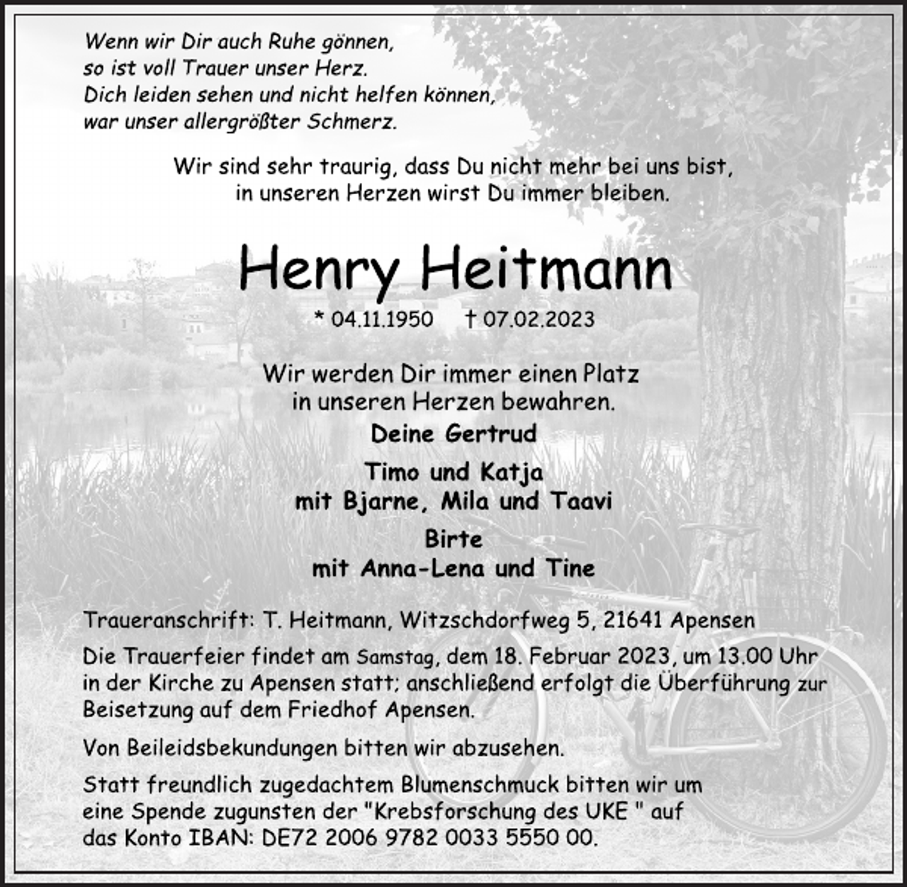 <p>Wenn wir Dir auch Ruhe gönnen,<br />so ist voll Trauer unser Herz.<br />Dich leiden sehen und nicht helfen können,<br />war unser allergrößter Schmerz.<br />Wir sind sehr traurig, dass Du nicht mehr bei uns bist,<br />in unseren Herzen wirst Du immer bleiben.<br />Henry Heitmann<br />* 04.11.1950 † 07.02.2023<br />Wir werden Dir immer einen Platz<br />in unseren Herzen bewahren.<br />Deine Gertrud<br />Timo und Katja<br />mit Bjarne, Mila und Taavi<br />Birte<br />mit Anna-Lena und Tine<br />Traueranschrift: T. Heitmann, Witzschdorfweg 5, 21641 Apensen<br />Deine Gertrud<br />Timo und Katja<br />mit Bjarne, Mila und Taavi<br />Birte<br />mit Anna-Lena und Tine<br />Wir werden Dir immer einen Platz<br />in unseren Herzen bewahren.<br />Die Trauerfeier findet am Samstag, dem 18. Februar 2023, um 13.00 Uhr<br />in der Kirche zu Apensen statt; anschließend erfolgt die Überführung zur<br />Beisetzung auf dem Friedhof Apensen.<br />Von Beileidsbekundungen bitten wir abzusehen.<br />Statt freundlich zugedachtem Blumenschmuck bitten wir um<br />eine Spende zugunsten der "Krebsforschung des UKE " auf<br />das Konto IBAN: DE72 2006 9782 0033 5550 00.</p>