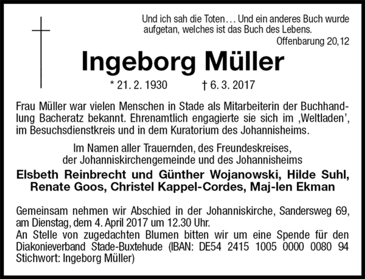 <p>Und ich sah die Toten . . . Und ein anderes Buch wurde<br />aufgetan, welches ist das Buch des Lebens.<br />Offenbarung 20,12<br />Ingeborg Müller<br />* 21. 2. 1930 † 6. 3. 2017<br />Frau Müller war vielen Menschen in Stade als Mitarbeiterin der Buchhandlung Bacheratz bekannt. Ehrenamtlich engagierte sie sich im ‚Weltladen’, im Besuchsdienstkreis und in dem Kuratorium des Johannisheims.</p><p>Im Namen aller Trauernden, des Freundeskreises,<br />der Johanniskirchengemeinde und des Johannisheims<br />Elsbeth Reinbrecht und Günther Wojanowski, Hilde Suhl, Renate Goos, Christel Kappel-Cordes, Maj-len Ekman</p><p>Gemeinsam nehmen wir Abschied in der Johanniskirche, Sandersweg 69, am Dienstag, dem 4. April 2017 um 12.30 Uhr.<br />An Stelle von zugedachten Blumen bitten wir um eine Spende für den<br />Diakonieverband Stade-Buxtehude (IBAN: DE54 2415 1005 0000 0080 94<br />Stichwort: Ingeborg Müller)</p>
