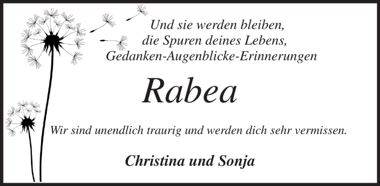 <p>Und sie werden bleiben,<br />die Spuren deines Lebens,<br />Gedanken-Augenblicke-Erinnerungen<br />Rabea<br />Wir sind unendlich traurig und werden dich sehr vermissen.<br />Christina und Sonja</p>
