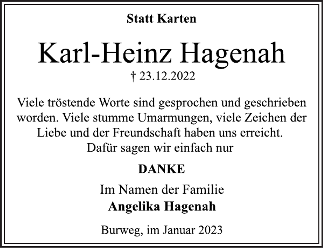 <p>Statt Karten<br />Karl-Heinz Hagenah<br />† 23.12.2022<br />Viele tröstende Worte sind gesprochen und geschrieben<br />worden. Viele stumme Umarmungen, viele Zeichen der<br />Liebe und der Freundschaft haben uns erreicht.<br />Dafür sagen wir einfach nur<br />DANKE<br />Im Namen der Familie<br />Angelika Hagenah<br />Burweg, im Januar 2023</p>