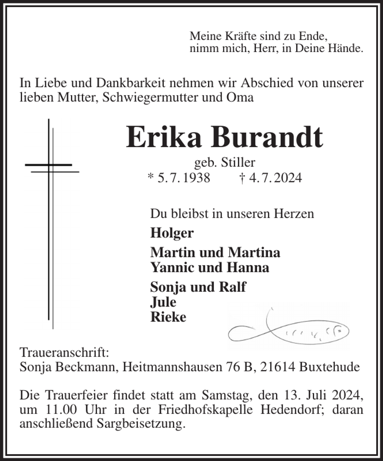 <p>Meine Kräfte sind zu Ende,<br />nimm mich, Herr, in Deine Hände.<br />In Liebe und Dankbarkeit nehmen wir Abschied von unserer lieben Mutter, Schwiegermutter und Oma<br />Erika Burandt<br />geb. Stiller<br />* 5. 7. 1938 † 4. 7. 2024<br />Du bleibst in unseren Herzen<br />Holger<br />Martin und Martina<br />Yannic und Hanna<br />Sonja und Ralf<br />Jule<br />Rieke<br />Traueranschrift:<br />Sonja Beckmann, Heitmannshausen 76 B, 21614 Buxtehude</p><p>Die Trauerfeier findet statt am Samstag, den 13. Juli 2024, um 11.00 Uhr in der Friedhofskapelle Hedendorf; daran<br />anschließend Sargbeisetzung.</p>