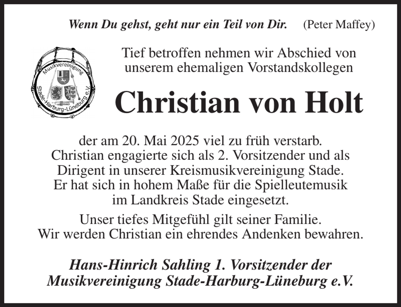 <p>Wenn Du gehst, geht nur ein Teil von Dir. (Peter Maffey)<br />Tief betroffen nehmen wir Abschied von<br />unserem ehemaligen Vorstandskollegen<br />Christian von Holt<br />der am 20. Mai 2025 viel zu früh verstarb.<br />Christian engagierte sich als 2. Vorsitzender und als<br />Dirigent in unserer Kreismusikvereinigung Stade.<br />Er hat sich in hohem Maße für die Spielleutemusik<br />im Landkreis Stade eingesetzt.<br />Unser tiefes Mitgefühl gilt seiner Familie.<br />Wir werden Christian ein ehrendes Andenken bewahren.<br />Hans-Hinrich Sahling 1. Vorsitzender der<br />Musikvereinigung Stade-Harburg-Lüneburg e.V.</p>