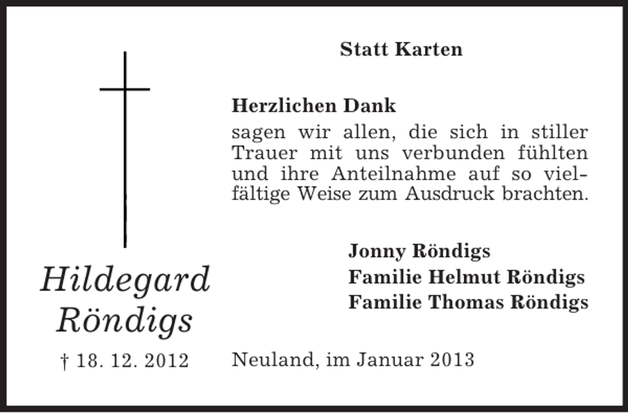 <p>Hildegard Röndigs<br />† 18. 12. 2012<br />Statt Karten<br />Herzlichen Dank<br />sagen wir allen, die sich in stiller Trauer mit uns verbunden fühlten und ihre Anteilnahme auf so viel-fältige Weise zum Ausdruck brachten.<br />Jonny Röndigs<br />Familie Helmut Röndigs<br />Familie Thomas Röndigs<br />Neuland, im Januar 2013</p>